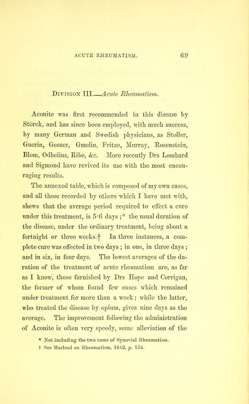 Division III Acute Rheumatism. Aconite was first recommended in this disease by Storck, and has since been employed, with much success, by many German and Swedish physicians, as Stoller, Guerin, Gesner, Gmelin, Fritze, Murray, Rosenstein, Blom, Odhelius, Ribe, &c. More recently Drs Lombard and Sigmond have revived its use with the most encou- raging results. The annexed table, which is composed of my own cases, and all those recorded by others which I have met with, shews that the average period required to effect a cure under this treatment, is 5*6 days ;* the usual duration of the disease, under the ordinary treatment, being about a fortnight or three weeks.j- In three instances, a com- plete cure was effected in two days ; in one, in three days ; and in six, in four days. The lowest averages of the du- ration of the treatment of acute rheumatism are, as far as I know, those furnished by Drs Hope and Corrigan, the former of whom found few cases which remained under treatment for more than a week; while the latter, who treated the disease by opium, gives nine days as the average. The improvement following the administration of Aconite is often very speedy, some alleviation of the * Not including the two cases of Synovial Rheumatism. | See Macleod on Rheumatism, 1842, p. 154,