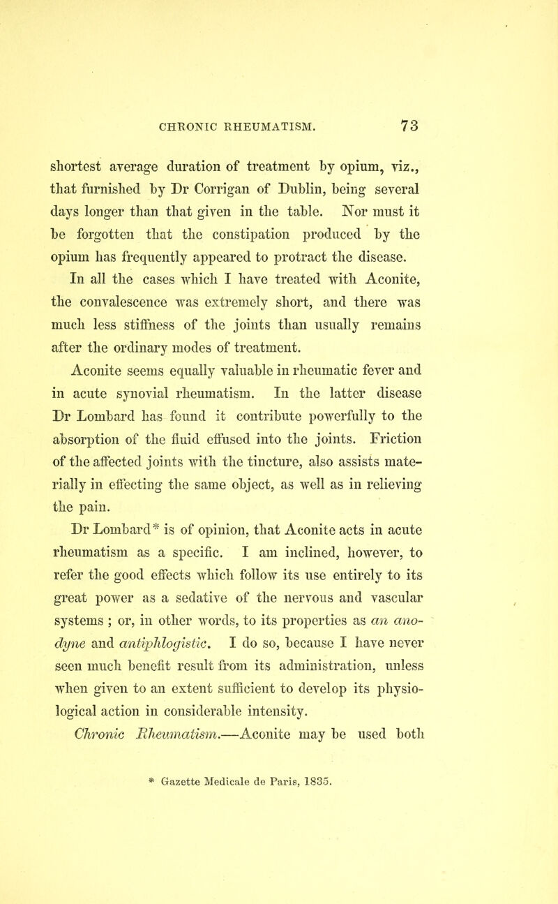 shortest average duration of treatment by opium, viz., that furnished by Dr Corrigan of Dublin, being several days longer than that given in the table. Nor must it be forgotten that the constipation produced by the opium has frequently appeared to protract the disease. In all the cases which I have treated with Aconite, the convalescence was extremely short, and there was much less stiffness of the joints than usually remains after the ordinary modes of treatment. Aconite seems equally valuable in rheumatic fever and in acute synovial rheumatism. In the latter disease Dr Lombard has found it contribute powerfully to the absorption of the fluid effused into the joints. Friction of the affected joints with the tincture, also assists mate- rially in effecting the same object, as well as in relieving the pain. Dr Lombard* is of opinion, that Aconite acts in acute rheumatism as a specific. I am inclined, however, to refer the good effects which follow its use entirely to its great power as a sedative of the nervous and vascular systems ; or, in other words, to its properties as an ano- dyne and antiphlogistic, I do so, because I have never seen much benefit result from its administration, unless when given to an extent sufficient to develop its physio- logical action in considerable intensity. Chronic Rheumatism.—Aconite may be used both * Gazette Medicale de Paris, 1835.