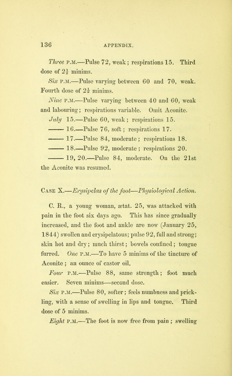 Three p.m.—Pulse 72, weak; respirations 15. Third dose of 2 | minims. Six p.m.—Pulse varying between 60 and 70, weak. Fourth dose of 24 minims. Nine p.m.—Pulse varying between 40 and 60, weak and labouring; respirations variable. Omit Aconite. July 15.—Pulse 60, weak; respirations 15. 16.—Pulse 76, soft; respirations 17. 17.—Pulse 84, moderate; respirations 18. — 18.—Pulse 92, moderate ; respirations 20. —-— 19, 20.—Pulse 84, moderate. On the 21st the Aconite was resumed. Case X.—Erysipelas of the foot—Physiological Action. C. It., a youug woman, setat. 25, was attacked with pain in the foot six days ago. This has since gradually increased, and the foot and ankle are now (January 25, 1844) swollen and erysipelatous; pulse 92, full and strong; skin hot and dry; much thirst; bowels confined; tongue furred. One p.m.—To have 5 minims of the tincture of Aconite ; an ounce of castor oil. Four p.m.—Pulse 88, same strength; foot much easier. Seven minims—second dose. Six p.m.—Pulse 80, softer; feels numbness and prick- ling, with a sense of swelling in lips and tongue. Third dose of 5 minims. Eight P.M.-—The foot is now free from pain ; swelling