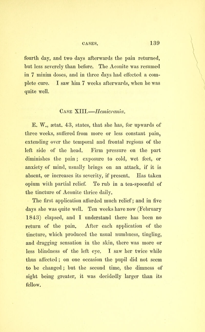 fourth day, and two days afterwards the pain returned, hut less severely than before. The Aconite was resumed in 7 minim doses, and in three days had effected a com- plete cure. I saw him 7 weeks afterwards, when he was quite well. Case XIII.—Hemicrania. E. W., setat. 43, states, that she has, for upwards of three weeks, suffered from more or less constant pain, extending oyer the temporal and frontal regions of the left side of the head. Firm pressure on the part diminishes the pain; exposure to cold, wet feet, or anxiety of mind, usually brings on an attack, if it is absent, or increases its severity, if present. Has taken opium with partial relief. To rub in a tea-spoonful of the tincture of Aconite thrice daily. The first application afforded much relief; and in five days she was quite well. Ten weeks have now (February 1843) elapsed, and I understand there has been no return of the pain. After each application of the tincture, which produced the usual numbness, tingling, and dragging sensation in the skin, there was more or less blindness of the left eye. I saw her twice while thus affected; on one occasion the pupil did not seem to be changed; but the second time, the dimness of sight being greater, it was decidedly larger than its fellow.