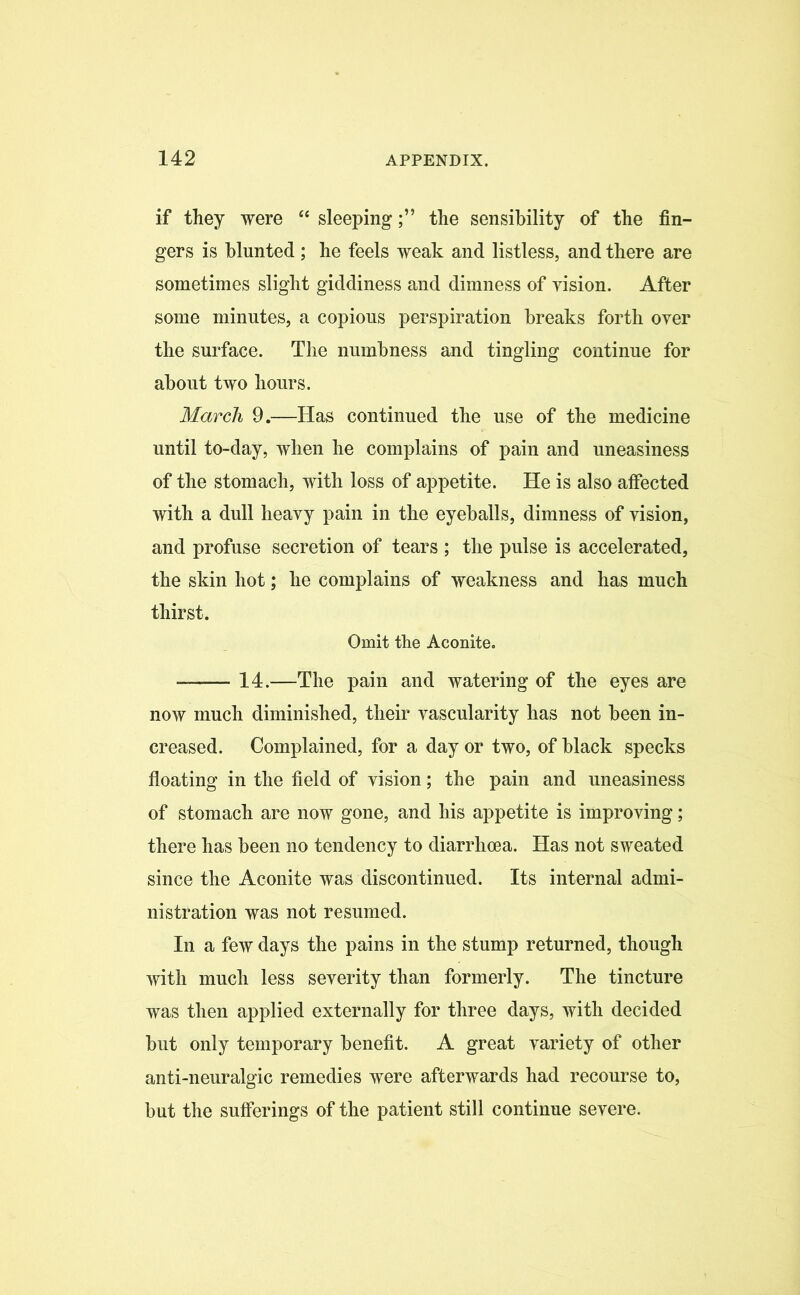 if they were “ sleepingthe sensibility of the fin- gers is blunted; he feels weak and listless, and there are sometimes slight giddiness and dimness of vision. After some minutes, a copious perspiration breaks forth over the surface. The numbness and tingling continue for about two hours. March 9.—Has continued the use of the medicine until to-day, when he complains of pain and uneasiness of the stomach, with loss of appetite. He is also affected with a dull heavy pain in the eyeballs, dimness of vision, and profuse secretion of tears ; the pulse is accelerated, the skin hot; he complains of weakness and has much thirst. Omit the Aconite. —— 14.—The pain and watering of the eyes are now much diminished, their vascularity has not been in- creased. Complained, for a day or two, of black specks floating in the field of vision; the pain and uneasiness of stomach are now gone, and his appetite is improving; there has been no tendency to diarrhoea. Has not sweated since the Aconite was discontinued. Its internal admi- nistration was not resumed. In a few days the pains in the stump returned, though with much less severity than formerly. The tincture was then applied externally for three days, with decided but only temporary benefit. A great variety of other anti-neuralgic remedies were afterwards had recourse to, but the sufferings of the patient still continue severe.