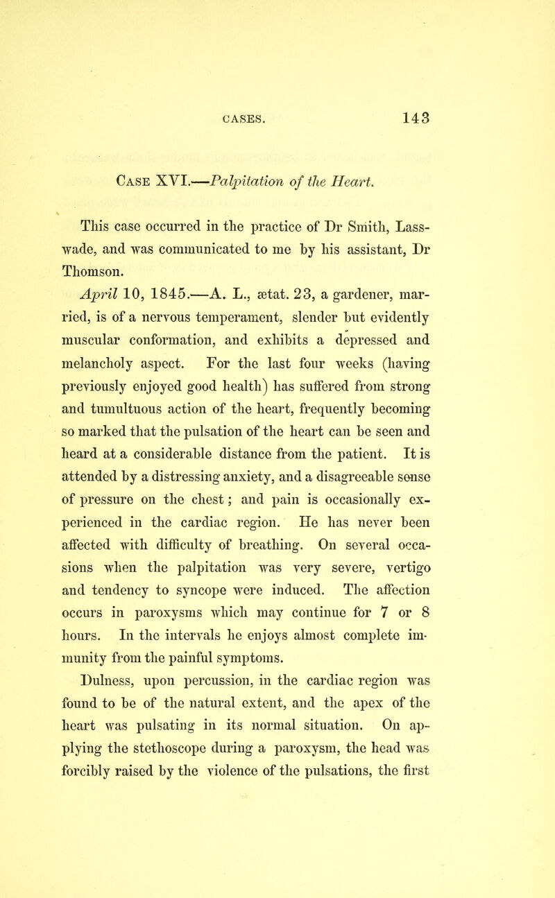 Case XYI.—Palpitation of the Heart. This case occurred in the practice of Dr Smith, Lass- wade, and was communicated to me by his assistant, Dr Thomson. April 10, 1845.—A. L., setat. 23, a gardener, mar- ried, is of a nervous temperament, slender hut evidently muscular conformation, and exhibits a depressed and melancholy aspect. For the last four weeks (having previously enjoyed good health) has suffered from strong and tumultuous action of the heart, frequently becoming so marked that the pulsation of the heart can be seen and heard at a considerable distance from the patient. It is attended by a distressing anxiety, and a disagreeable sense of pressure on the chest; and pain is occasionally ex- perienced in the cardiac region. He has never been affected with difficulty of breathing. On several occa- sions when the palpitation was very severe, vertigo and tendency to syncope were induced. The affection occurs in paroxysms which may continue for 7 or 8 hours. In the intervals he enjoys almost complete im- munity from the painful symptoms. Dulness, upon percussion, in the cardiac region was found to be of the natural extent, and the apex of the heart was pulsating in its normal situation. On ap- plying the stethoscope during a paroxysm, the head was forcibly raised by the violence of the pulsations, the first