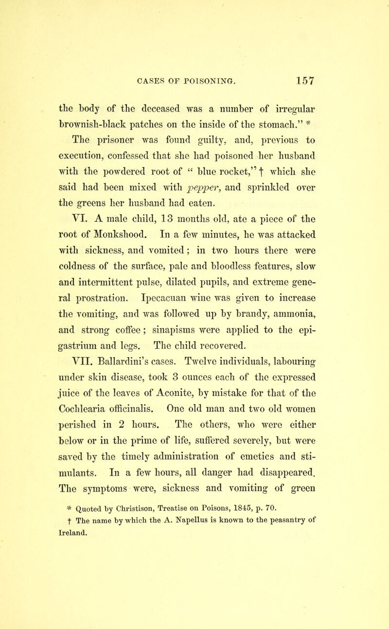 the body of the deceased was a number of irregular brownish-black patches on the inside of the stomach.” * The prisoner was found guilty, and, previous to execution, confessed that she had poisoned her husband with the powdered root of “ blue rocket,” which she said had been mixed with pepper, and sprinkled over the greens her husband had eaten. VI. A male child, 13 months old, ate a piece of the root of Monkshood. In a few minutes, he was attacked with sickness, and vomited; in two hours there were coldness of the surface, pale and bloodless features, slow and intermittent pulse, dilated pupils, and extreme gene- ral prostration. Ipecacuan wine was given to increase the vomiting, and was followed up by brandy, ammonia, and strong coffee; sinapisms were applied to the epi- gastrium and legs. The child recovered. VII. Ballardini’s cases. Twelve individuals, labouring under skin disease, took 3 ounces each of the expressed juice of the leaves of Aconite, by mistake for that of the Cochlearia officinalis. One old man and two old women perished in 2 hours. The others, who were either below or in the prime of life, suffered severely, but were saved by the timely administration of emetics and sti- mulants. In a few hours, all danger had disappeared. The symptoms were, sickness and vomiting of green * Quoted by Christison, Treatise on Poisons, 1845, p. 70. t The name by which the A. Napellus is known to the peasantry of Ireland.