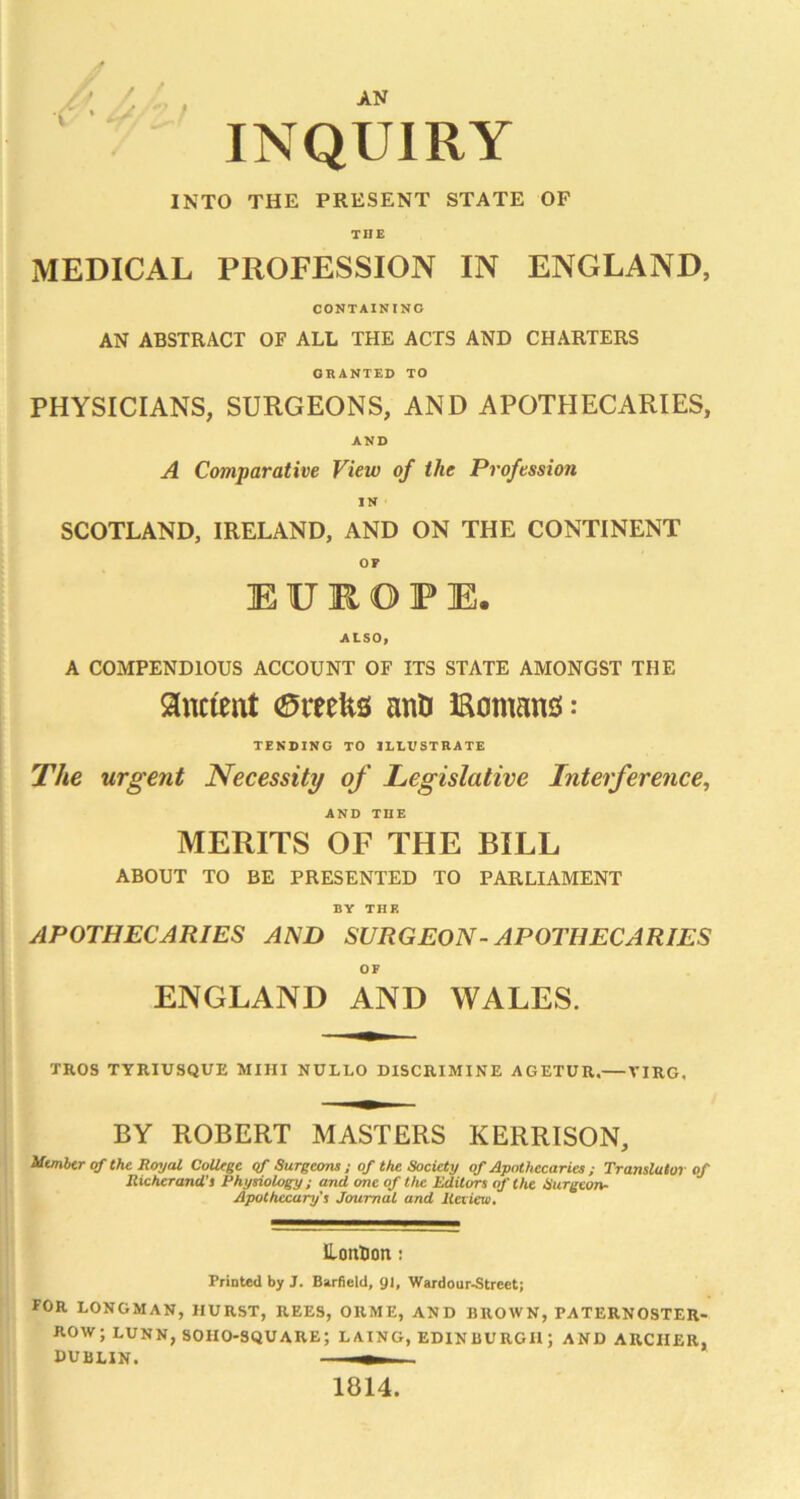 ' ^ AN ‘ INQUIRY INTO THE PRESENT STATE OF THE MEDICAL PROFESSION IN ENGLAND, CONTAINING AN ABSTRACT OF ALL THE ACTS AND CHARTERS GRANTED TO PHYSICIANS, SURGEONS, AND APOTHECARIES, AND A Comparative View of the Profession IN SCOTLAND, IRELAND, AND ON THE CONTINENT OF E U K O P E. ALSO, A COMPENDIOUS ACCOUNT OF ITS STATE AMONGST THE ancient (Sreefes anU Romans: TENDING TO ILLUSTRATE The urgent Necessity of Legislative Interference, AND THE MERITS OF THE BILL ABOUT TO BE PRESENTED TO PARLIAMENT BY THE APOTHECARIES AND SURGEON- APOTHECARIES OF ENGLAND AND WALES. TROS TYRIUSQUE MIHI NULLO DISCRIMINE AGETUR.— VIRG, BY ROBERT MASTERS KERRISON, Utmbtr of the RoyeU CoUtge <f Surgeons ; of the Society of Apothecaries ; Translator of Richerand’t Physiology; and one of the Editors of the Surgeon- Apothecary's Journal and Jteriew, Hontion! Printed by J. Barfield, gi, Wardour^Street; for LONGMAN, HURST, REES, ORME, AND BROWN, PATERNOSTER- ROW; LUNN, SOIIO-SQUARE; LAING, EDINBURGH; AND ARCHER, DUBLIN. ^ 1814.