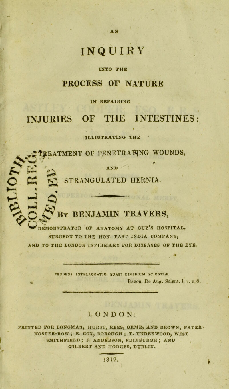 COLL. REG. AN INQUIRY INTO THE PROCESS OF NATURE IN REPAIRING INJURIES OF THE INTESTINES: ILLUSTRATING THE fjlEATMENT OF PENETRATING WOUNDS, ¥ AND STRANGULATED HERNIA. By BENJAMIN TRAVERS, demonstrator of anatomy at guy’s hospital. SURGEON TO THE HON. EAST INDIA COMPANY, AND TO THE LONDON INFIRMARY FOR DISEASES OF THE EYE. PRUDENS INTERROGATE QUASI DIMIDIUM SCIENTIAL * ' i * Bacon. De Ap.gt. Scienl. I. v. c.fl. LONDON: PRINTED FOR LONGMAN, HURST, REES, ORME, AND BROWN, PATER * NOSTER-ROW ; E- COX, BOROUGH J T. UNDERWOOD, WEST f SMITHFIELD ; J. ANDERSON, EDINBURGH ; AND OTJLBERT AND HODGES, DUBLIN. 1812 *