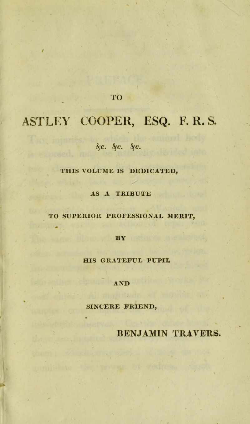 I / TO ASTLEY COOPER, ESQ. F. R. S. fyc. fyc. fyc. 1 THIS VOLUME IS DEDICATED, AS A TRIBUTE TO SUPERIOR PROFESSIONAL MERIT, BY HIS GRATEFUL PUPIL AND SINCERE FRIEND, « BENJAMIN TRAVERS.