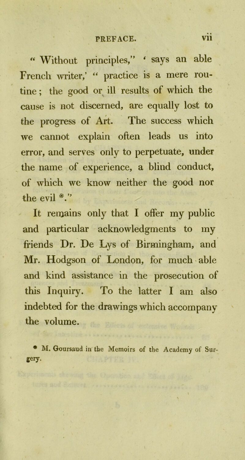 “ Without principles,” ‘ says an able French writer,’ “ practice is a mere rou- tine ; the good or ill results of which the cause is not discerned, are equally lost to the progress of Art. The success which we cannot explain often leads us into error, and serves only to perpetuate, under the name of experience, a blind conduct, of which we know neither the good nor the evil It remains only that I offer my public and particular acknowledgments to my friends Dr. De Lys of Birmingham, and Mr. Hodgson of London, for much able and kind assistance in the prosecution of this Inquiry. To the latter I am also indebted for the drawings which accompany the volume. * M. Goursaud in the Memoirs of the Academy of Sur- gery.