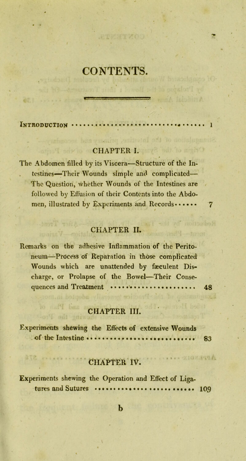 CONTENTS. Introduction l CHAPTER I. The Abdomen filled by its Viscera—Structure of the In- testines—Their Wounds simple and complicated— The Question, whether Wounds of the Intestines are followed by Effusion of their Contents into the Abdo^ men, illustrated by Experiments and Records 7 . / CHAPTER II. ' . . Remarks on the adhesive Inflammation of the Perito- neum—Process of Reparation in those complicated Wounds which are unattended by fteculent Dis- charge, or Prolapse of the Bowel—Their Conse- quences and Treatment • 48 CHAPTER III. Experiments shewing the Effects of extensive Wounds of the Intestine • • ................ 83 CHAPTER IV. Experiments shewing the Operation and Effect of Liga- tures and Sutures 109 b