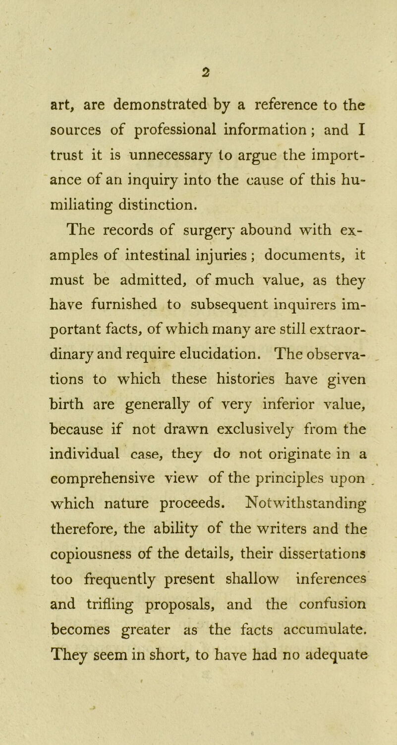 art, are demonstrated by a reference to the sources of professional information; and I trust it is unnecessary to argue the import- ance of an inquiry into the cause of this hu- miliating distinction. The records of surgery abound with ex- amples of intestinal injuries ; documents, it must be admitted, of much value, as they have furnished to subsequent inquirers im- portant facts, of which many are still extraor- dinary and require elucidation. The observa- tions to which these histories have given birth are generally of very inferior value, because if not drawn exclusively from the individual case, they do not originate in a comprehensive view of the principles upon which nature proceeds. Notwithstanding therefore, the ability of the writers and the copiousness of the details, their dissertations too frequently present shallow inferences and trifling proposals, and the confusion becomes greater as the facts accumulate. They seem in short, to have had no adequate i