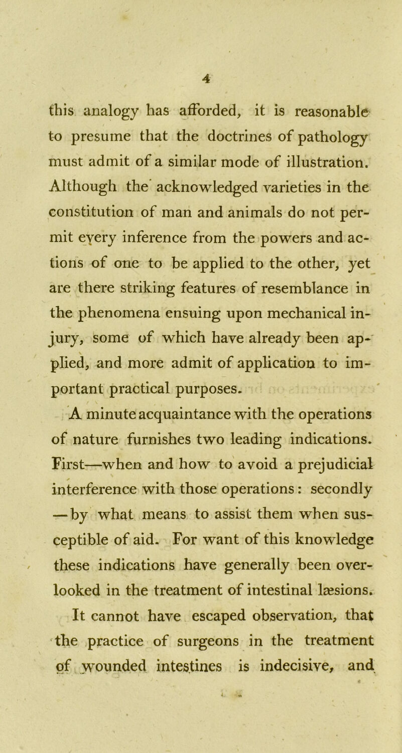this analogy has afforded, it is reasonable to presume that the doctrines of pathology must admit of a similar mode of illustration. Although the acknowledged varieties in the constitution of man and animals do not per- mit eyery inference from the powers and ac- tions of one to be applied to the other, yet are there striking features of resemblance in the phenomena ensuing upon mechanical in- jury, some of which have already been ap- \ j. plied, and more admit of application to im- portant practical purposes. A minute acquaintance with the operations of nature furnishes two leading indications. First—when and how to avoid a prejudicial interference with those operations: secondly —by what means to assist them when sus- ceptible of aid. For want of this knowledge these indications have generally been over- looked in the treatment of intestinal lesions. It cannot have escaped observation, that rthe practice of surgeons in the treatment of wounded intestines is indecisive, and