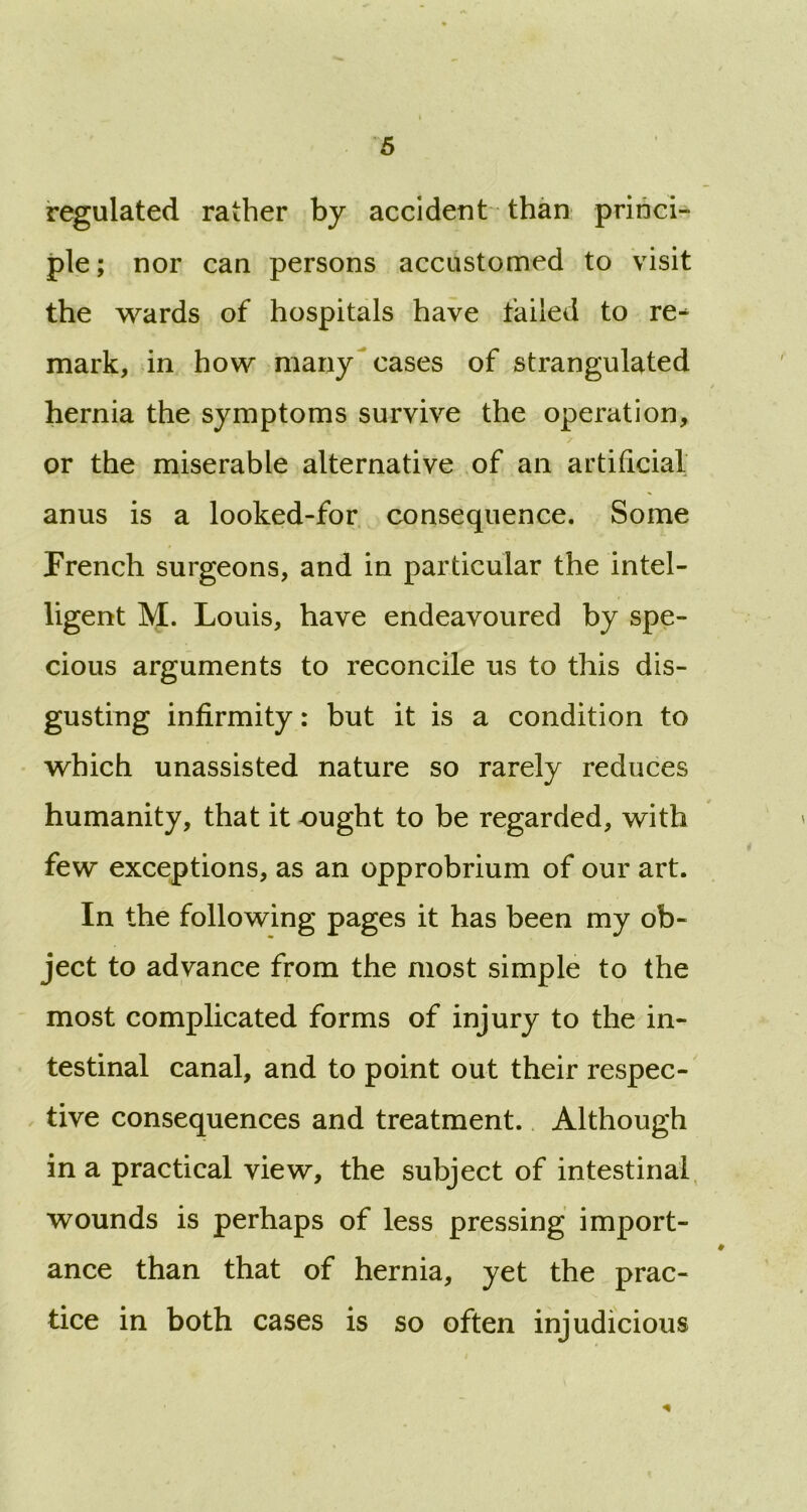 regulated rather by accident than princi- ple ; nor can persons accustomed to visit the wards of hospitals have failed to re^ mark, in how many cases of strangulated hernia the symptoms survive the operation, or the miserable alternative of an artificial anus is a looked-for consequence. Some French surgeons, and in particular the intel- ligent M. Louis, have endeavoured by spe- cious arguments to reconcile us to this dis- gusting infirmity: but it is a condition to which unassisted nature so rarely reduces humanity, that it ought to be regarded, with few exceptions, as an opprobrium of our art. In the following pages it has been my ob- ject to advance from the most simple to the most complicated forms of injury to the in- testinal canal, and to point out their respec- tive consequences and treatment. Although in a practical view, the subject of intestinal wounds is perhaps of less pressing import- ance than that of hernia, yet the prac- tice in both cases is so often injudicious 0