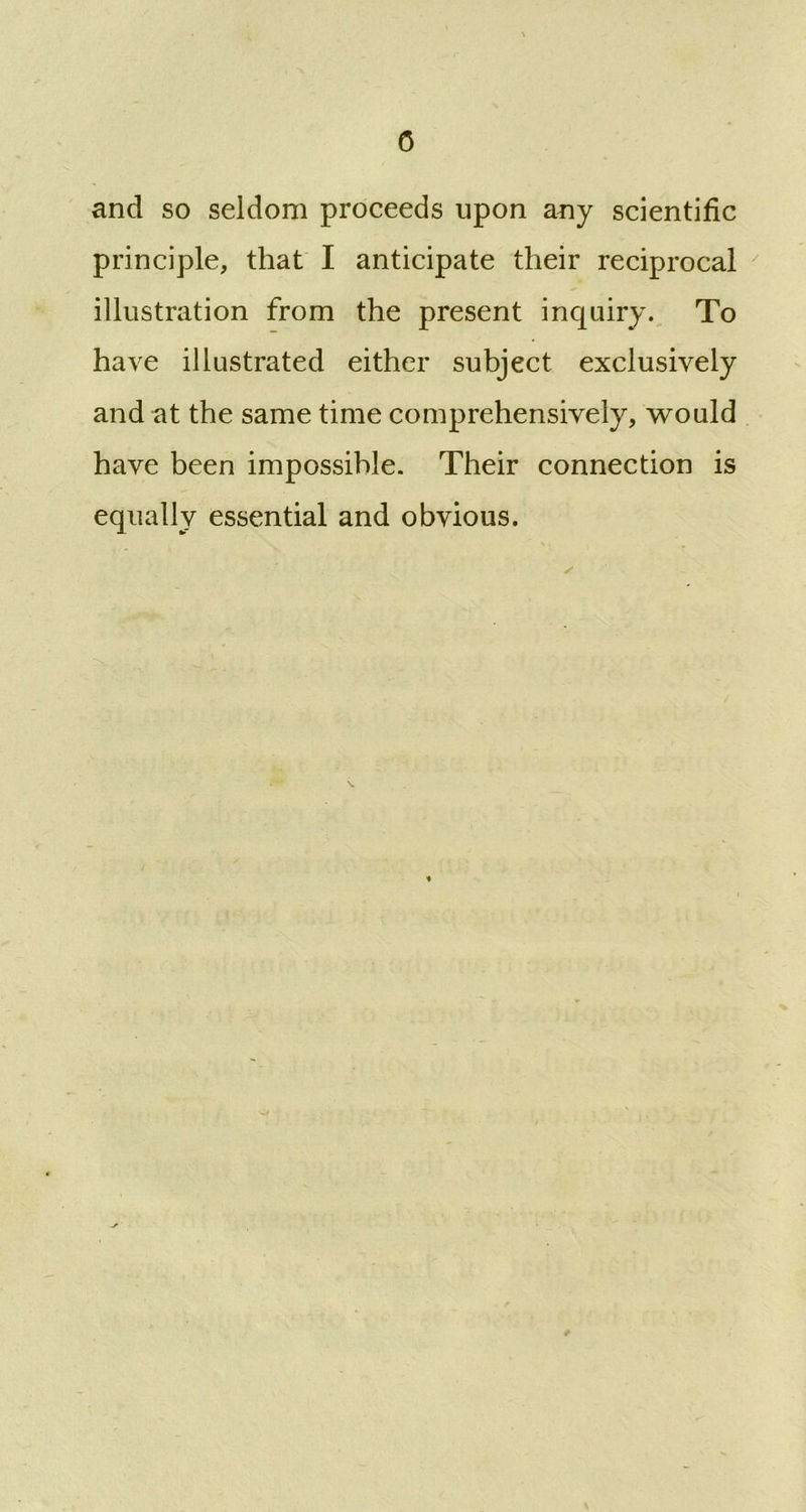 0 and so seldom proceeds upon any scientific principle, that I anticipate their reciprocal illustration from the present inquiry. To have illustrated either subject exclusively and at the same time comprehensively, would have been impossible. Their connection is equally essential and obvious.