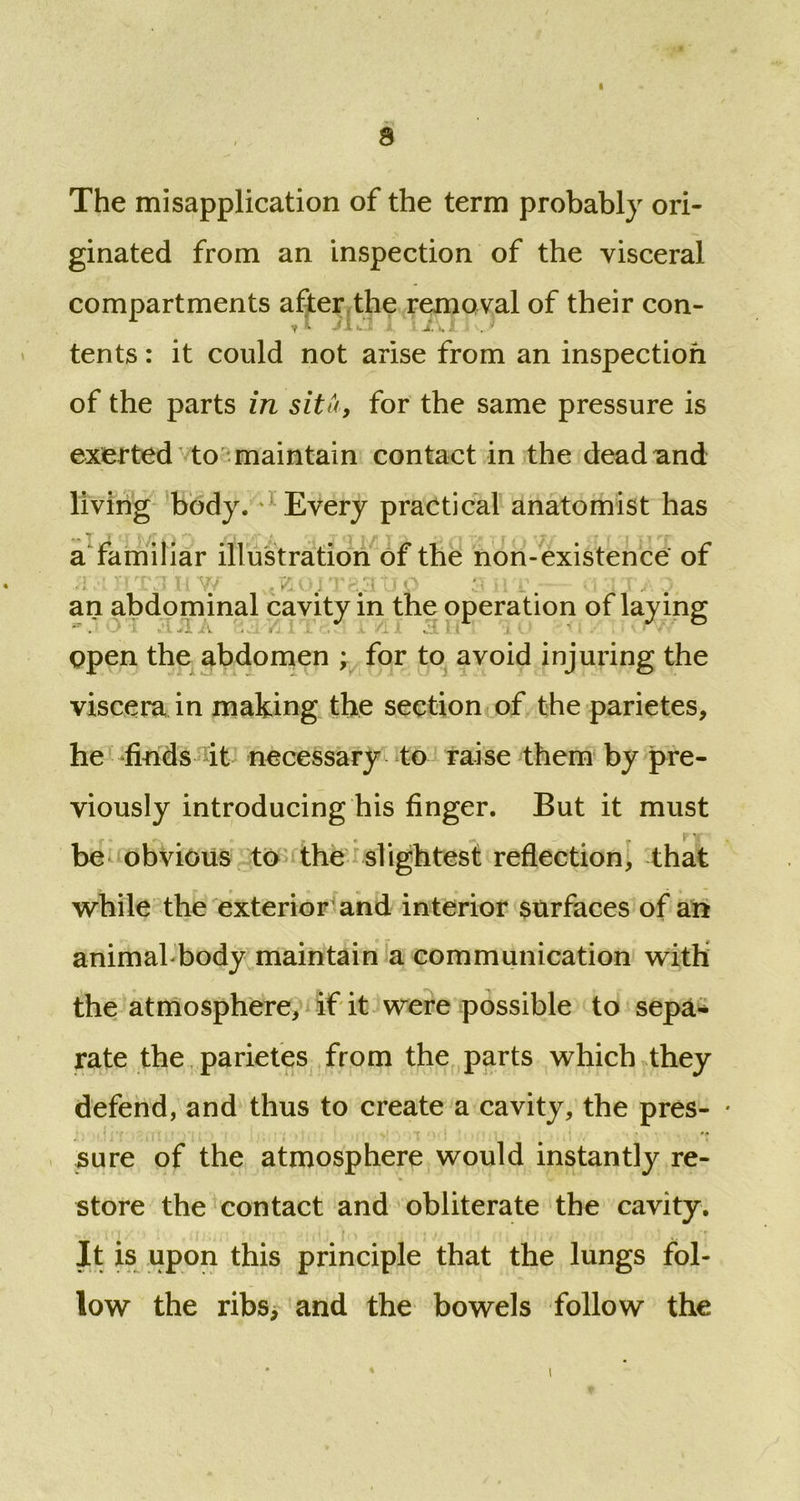 8 The misapplication of the term probably ori- ginated from an inspection of the visceral compartments after the removal of their con- y jUl.i : X •, I . ' tents: it could not arise from an inspection of the parts in situ, for the same pressure is exerted to maintain contact in the dead and living body.' Every practical anatomist has t t «T I7r o jQ l r it I,/ T cl o /-j t* t r O \X/ t ^ MT a familiar illustration of the non-existence of an abdominal cavity in the operation of laying open the abdomen ; for to avoid injuring the viscera in making the section of the parietes, he finds it necessary to raise them by pre- viously introducing his finger. But it must be obvious to the slightest reflection, that while the exterior and interior surfaces of an animabbody maintain a communication with the atmosphere, if it were possible to sepa- rate the parietes from the parts which they defend, and thus to create a cavity, the pres- * sure of the atmosphere would instantly re- store the contact and obliterate the cavity. It is upon this principle that the lungs fol- low the ribs, and the bowels follow the