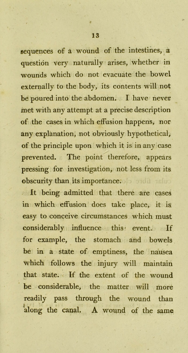 sequences of a wound of the intestines, a question very naturally arises, whether in wounds which do not evacuate the bowel externally to the body, its contents will not be poured into the abdomen. I have never met with any attempt at a precise description of the cases in which effusion happens, nor any explanation, not obviously hypothetical, of the principle upon which it is in any case prevented. The point therefore, appears pressing for investigation, not less from its obscurity than its importance: It being admitted that there are cases in which effusion does take place, it i& easy to conceive circumstances which must considerably influence this' event. If for example, the stomach and bowels be in a state of emptiness, the nausea i ' which follows the injury will maintain that state. If the extent of the wound be considerable, the matter will more readily pass through the wound than along the canal. A wound of the same