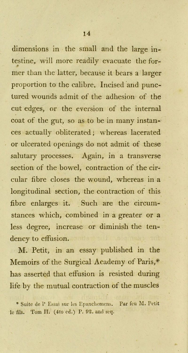 dimensions in the small and the large in- testine, will more readily evacuate the for- mer than the latter, because it bears a larger proportion to the calibre. Incised and punc- tured wounds admit of the adhesion of the cut edges, or the eversion of the internal coat of the gut, so as to be in many instan- ces actually obliterated; whereas lacerated or ulcerated openings do not admit of these salutary processes. Again, in a transverse section of the bowel, contraction of the cir- cular fibre closes the wound, whereas in a longitudinal section, the contraction of this fibre enlarges it. Such are the circum- stances which, combined in a greater or a less degree, increase or diminish the ten- dency to effusion. M. Petit, in an essay published in the Memoirs of the Surgical Academy of Paris,* has asserted that effusion is resisted during life by the mutual contraction of the muscles * Suite de P Essai sur les Epancliemens. Par feu M. Petit lc fils. Tom IE (4to cd.) P. 92. and seq.