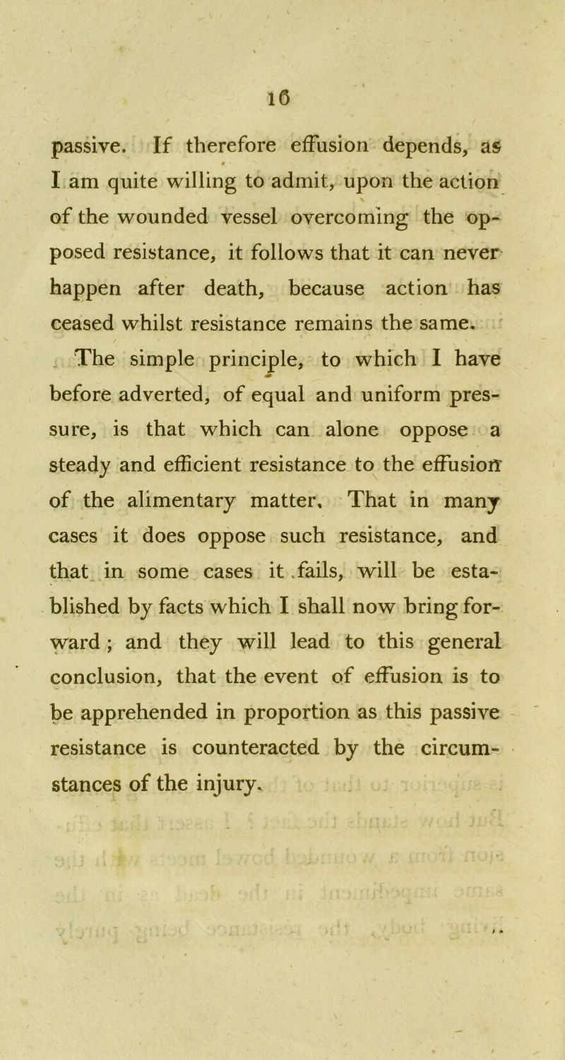 passive. If therefore effusion depends, as 0 ■ I am quite willing to admit, upon the action \ \ of the wounded vessel overcoming the op- posed resistance, it follows that it can never happen after death, because action has ceased whilst resistance remains the same. i \ The simple principle, to which I have before adverted, of equal and uniform pres- sure, is that which can alone oppose a steady and efficient resistance to the effusion: of the alimentary matter. That in many cases it does oppose such resistance, and that in some cases it Tails, will be esta- blished by facts which I shall now bring for- ward ; and they will lead to this general conclusion, that the event of effusion is to be apprehended in proportion as this passive resistance is counteracted by the circum- stances of the injury. ; *