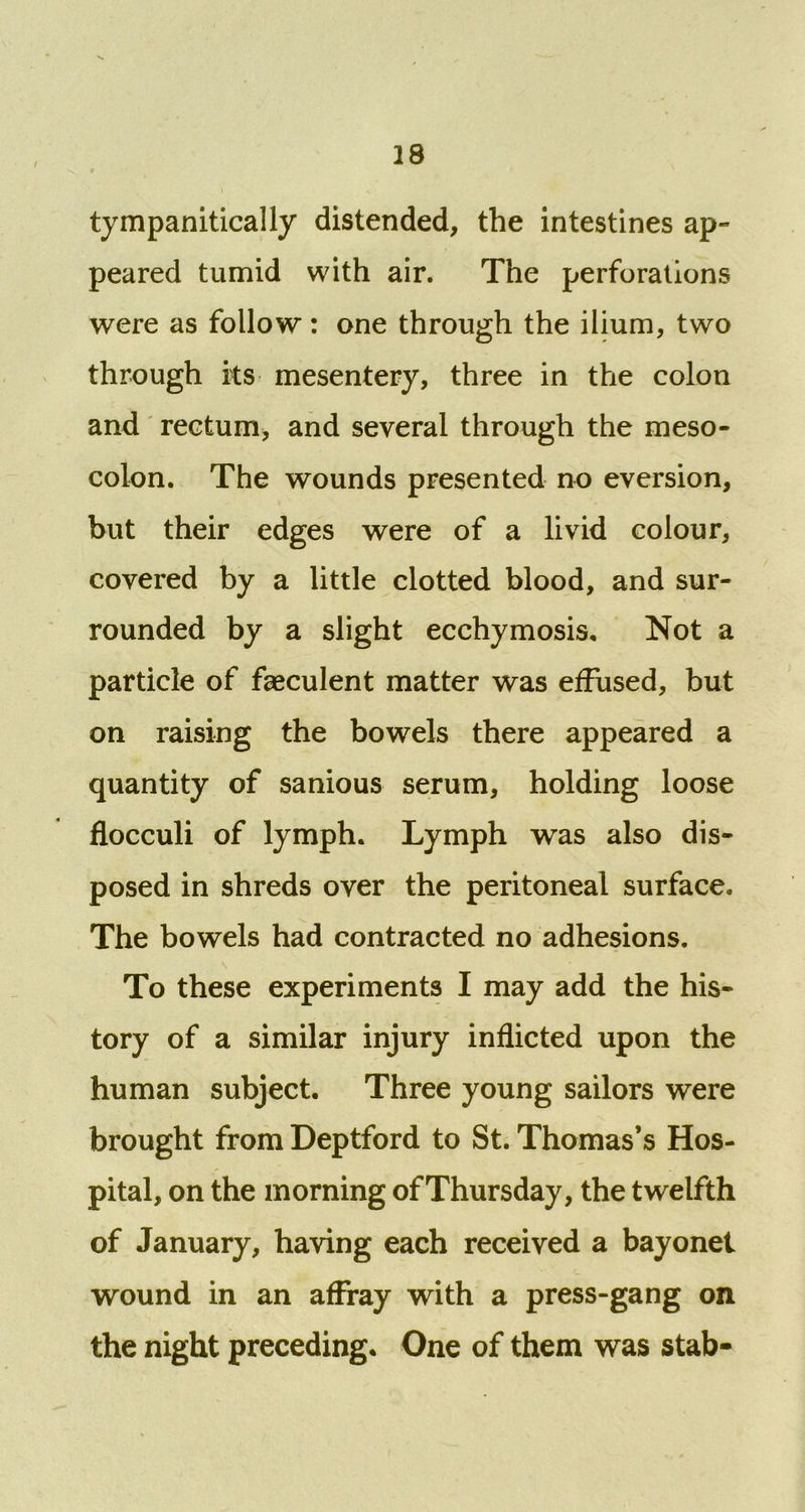 tympanitically distended, the intestines ap- peared tumid with air. The perforations were as follow: one through the ilium, two through rts mesentery, three in the colon and rectum, and several through the meso- colon. The wounds presented no eversion, but their edges were of a livid colour, covered by a little clotted blood, and sur- rounded by a slight ecchymosis. Not a particle of faeculent matter was effused, but on raising the bowels there appeared a quantity of sanious serum, holding loose flocculi of lymph. Lymph was also dis- posed in shreds over the peritoneal surface. The bowels had contracted no adhesions. To these experiments I may add the his- tory of a similar injury inflicted upon the human subject. Three young sailors were brought from Deptford to St. Thomas’s Hos- pital, on the morning of Thursday, the twelfth of January, having each received a bayonet wound in an affray with a press-gang on the night preceding. One of them was stab-
