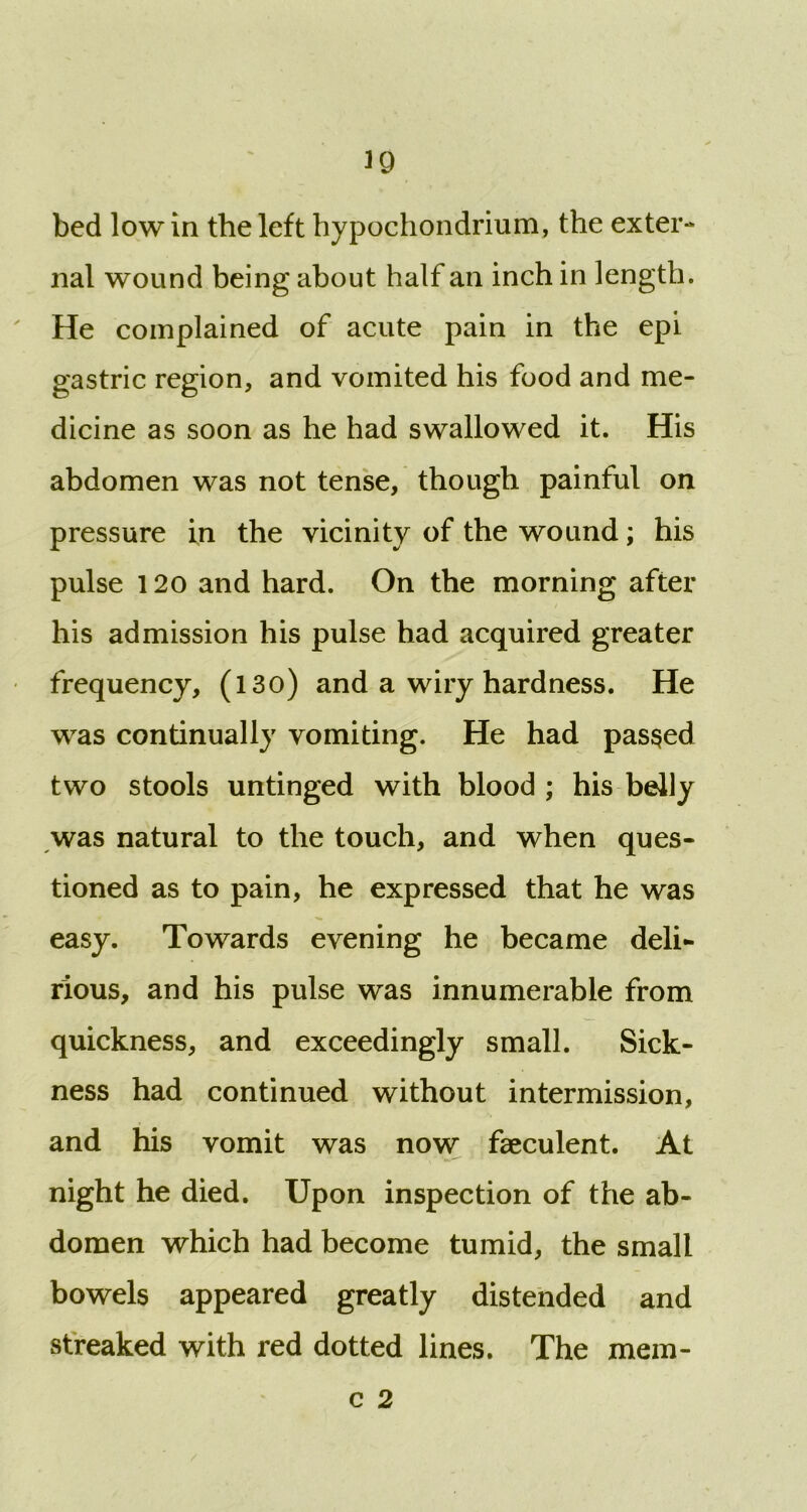 39 bed low in the left hypochondrium, the exter- nal wound being about half an inch in length. He complained of acute pain in the epi gastric region, and vomited his food and me- dicine as soon as he had swallowed it. His abdomen was not tense, though painful on pressure in the vicinity of the wound; his pulse 120 and hard. On the morning after his admission his pulse had acquired greater frequency, (l3o) and a wiry hardness. He was continually vomiting. He had passed two stools untinged with blood ; his belly was natural to the touch, and when ques- tioned as to pain, he expressed that he was easy. Towards evening he became deli- rious, and his pulse was innumerable from quickness, and exceedingly small. Sick- ness had continued without intermission, and his vomit was now faeculent. At night he died. Upon inspection of the ab- domen which had become tumid, the small bowels appeared greatly distended and streaked with red dotted lines. The mem- c 2