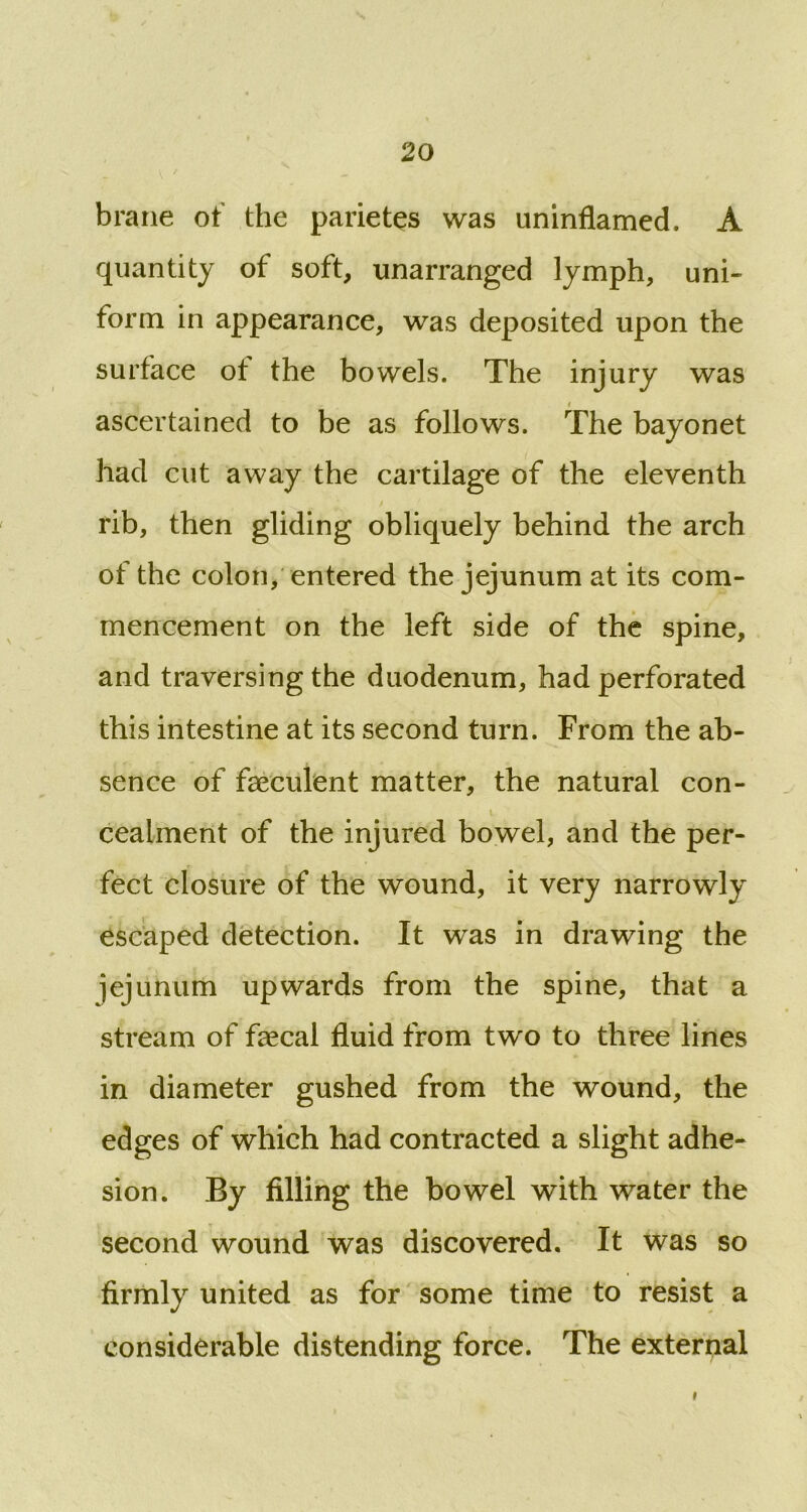 brane o f the parietes was uninflamed. A quantity of soft, unarranged lymph, uni- form in appearance, was deposited upon the surface ot the bowels. The injury was i ascertained to be as follows. The bayonet had cut away the cartilage of the eleventh rib, then gliding obliquely behind the arch of the colon, entered the jejunum at its com- mencement on the left side of the spine, and traversing the duodenum, had perforated this intestine at its second turn. From the ab- sence of faeculent matter, the natural con- cealment of the injured bowel, and the per- fect closure of the wound, it very narrowly escaped detection. It was in drawing the jejuhum upwards from the spine, that a stream of faecal fluid from two to three lines in diameter gushed from the wound, the edges of which had contracted a slight adhe- sion. By filling the bowel with water the second wound was discovered. It was so firmly united as for some time to resist a considerable distending force. The external