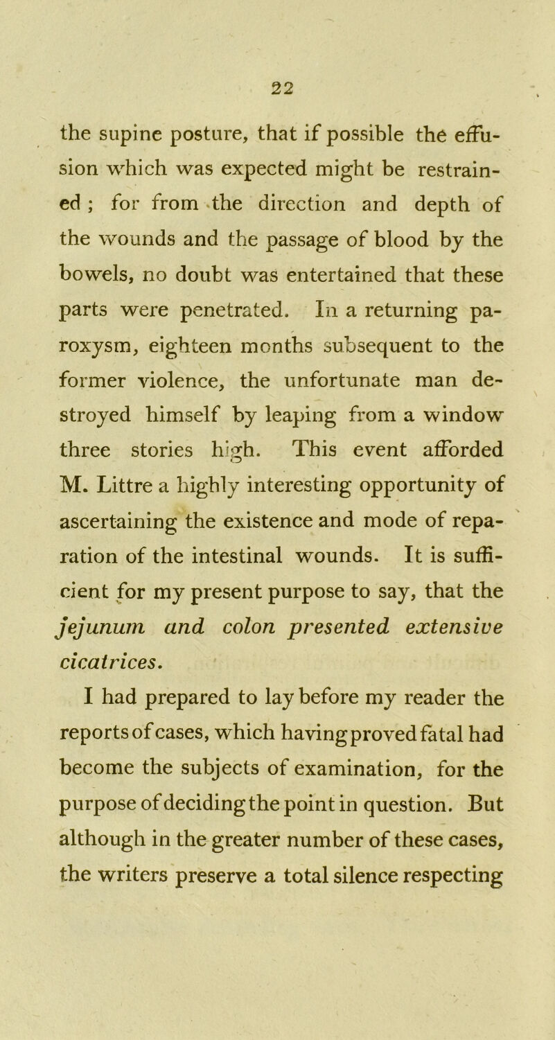 the supine posture, that if possible the effu- sion which was expected might be restrain- ed ; for from the direction and depth of the wounds and the passage of blood by the bowels, no doubt was entertained that these parts were penetrated. In a returning pa- roxysm, eighteen months subsequent to the former violence, the unfortunate man de- stroyed himself by leaping from a window three stories high. This event afforded M. Littre a highly interesting opportunity of ascertaining the existence and mode of repa- ration of the intestinal wounds. It is suffi- cient for my present purpose to say, that the jejunum and colon presented extensive cicatrices. I had prepared to lay before my reader the reports of cases, which having proved fatal had become the subjects of examination, for the purpose of decidingthe point in question. But although in the greater number of these cases, the writers preserve a total silence respecting