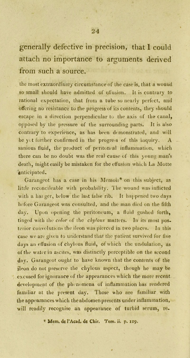 generally defective in precision, that I could ■ attach no importance to arguments derived from such a source. the most extraordinary circumstance of the case is, that a wound so small should have admitted of effusion. It is contrary to rational expectation, that from a tube so nearly perfect, and offering no resistance to the progress of its contents, they should escape in a direction perpendicular to the axis of the canal, opposed by the pressure of the surrounding parts. It is also contrary to experience, as has been demonstrated, and will be yet further confirmed in the progress of this inquiry. A sanious fluid, the product of peritoneal inflammation, which there can be no doubt was the real cause of this young man’s death, might easily be mistaken for the effusion which La Motte anticipated. Garangeot has a case in his Memoir* on this subject, as little reconcileable with probability. The wound was inflicted with a hai ger, below the last false rib. It happened two days before Garangeot was consulted, and the man died on the fifth t day. Upon opening the peritoneum, a fluid gushed forth, tinged with the color of the chylous matters. In its most pos- terior convolutions the ileon was pierce d in two places. In this case we are given to understand that the patient survived for five days an effusion of chylous fluid, of which the undulation, as of the water in ascites, was distinctly perceptible on the second day. Garangeot ought to have known that the contents of the ileon do not preserve the chylous aspect, though he may be excused for ignorance of the appearances which the more recent development of the phenomena of inflammation has rendered familiar at the present day. Those who are familiar with the appearances which the abdomen presents under inflammation, will readily recognise an appearance of turbid scrum, re- * Mem, del’Acad. dc Chir. Tom. ii. p. 119.