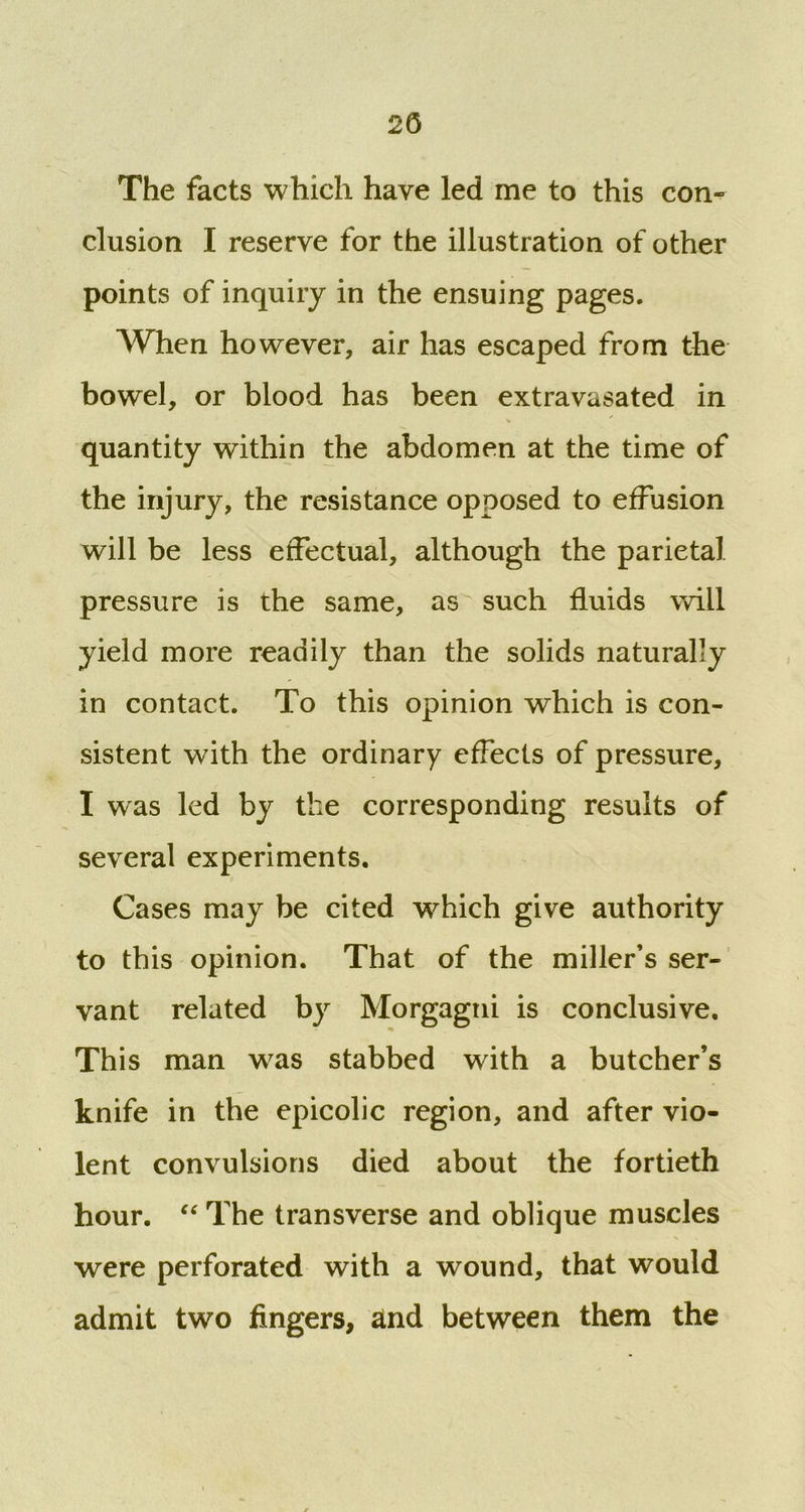 2(3 The facts which have led me to this con- clusion I reserve for the illustration of other points of inquiry in the ensuing pages. When however, air has escaped from the bowel, or blood has been extravasated in % quantity within the abdomen at the time of the injury, the resistance opposed to effusion will be less effectual, although the parietal pressure is the same, as such fluids will yield more readily than the solids naturally in contact. To this opinion which is con- sistent with the ordinary effects of pressure, I was led by the corresponding results of several experiments. Cases may be cited which give authority to this opinion. That of the miller’s ser- vant related by Morgagni is conclusive. This man was stabbed with a butcher’s knife in the epicolic region, and after vio- lent convulsions died about the fortieth hour. “ The transverse and oblique muscles were perforated with a wound, that would admit two fingers, and between them the