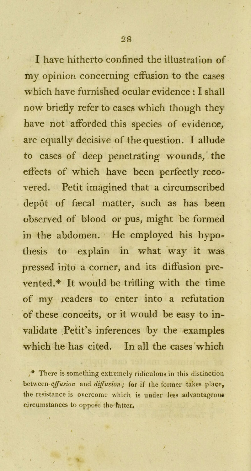 I have hitherto confined the illustration of my opinion concerning effusion to the cases which have furnished ocular evidence : I shall now briefly refer to cases which though they have not afforded this species of evidence, are equally decisive of the question. I allude to cases of deep penetrating wounds, the effects of which have been perfectly reco- vered. Petit imagined that a circumscribed depot of faecal matter, such as has been observed of blood or pus, might be formed in the abdomen. He employed his hypo- thesis to explain in what way it was pressed into a corner, and its diffusion pre- i vented.* It would be trifling with the time of my readers to enter into a refutation of these conceits, or it would be easy to in- validate Petit’s inferences by the examples which he has cited. In all the cases which ,* There is something extremely ridiculous in this distinction between effusion and diffusion; for if the former takes place, the resistance is overcome which is under less advantageous circumstances to oppose the fatter. i / /