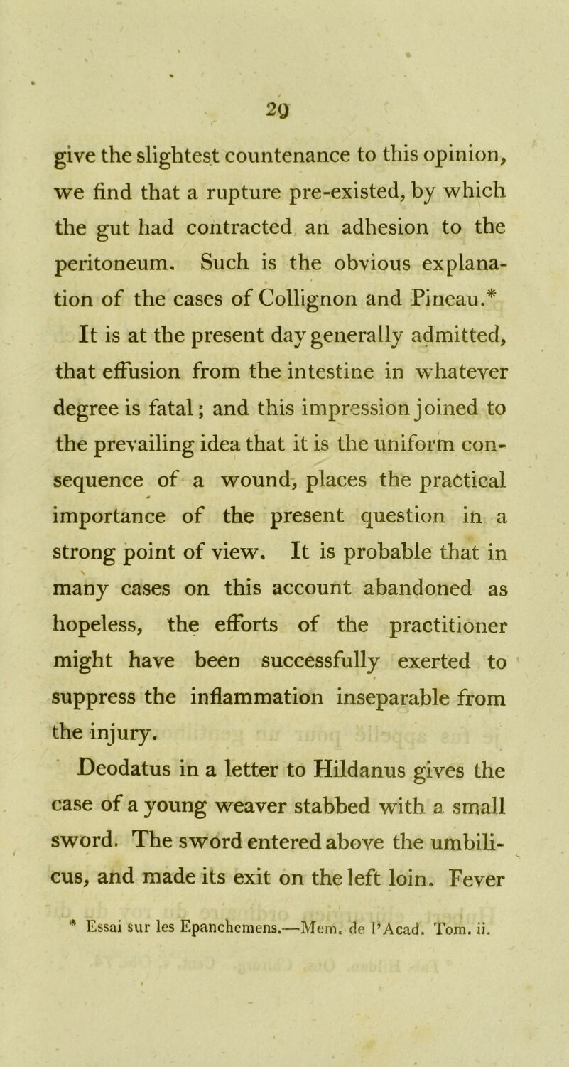 r 2g give the slightest countenance to this opinion, we find that a rupture pre-existed, by which the gut had contracted an adhesion to the peritoneum. Such is the obvious explana- tion of the cases of Collignon and Pineau.* It is at the present day generally admitted, that effusion from the intestine in whatever degree is fatal; and this impression joined to the prevailing idea that it is the uniform con- sequence of a wound, places the practical importance of the present question in a strong point of view. It is probable that in many cases on this account abandoned as hopeless, the efforts of the practitioner might have been successfully exerted to suppress the inflammation inseparable from the injury. Deodatus in a letter to Hildanus gives the case of a young weaver stabbed with a small sword. The sword entered above the umbili- cus, and made its exit on the left loin. Fever * Essai sur les Epanchemens.—Mem. de l’Acad. Tom. ii.