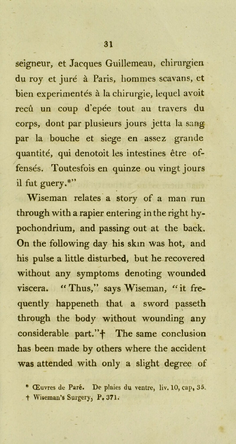 seigneur, et Jacques Guillemeau, chirurgien du roy et jure a Paris, homines scavans, et bien experimentes a la chirurgie, lequel avoit recu un coup d’epee tout au travers du corps, dont par plusieurs jours jetta la sang par la bouche et siege en assez grande quantite, qui denotoit les intestines etre of- fenses. Toutesfois en quinze ouyingt jours il fut guery.*” Wiseman relates a story of a man run through with a rapier entering in the right hy- pochondrium, and passing out at the back. On the following day his skin was hot, and his pulse a little disturbed, but he recovered without any symptoms denoting wounded viscera. tc Thus,” says Wiseman, “ it fre- quently happeneth that a sword passeth through the body without wounding any considerable partf’f The same conclusion has been made by others where the accident was attended with only a slight degree of * CEuvres de Pare. De plaies du ventre, liv. 10, cap, 35. t Wiseman’s Surgery, P.371.