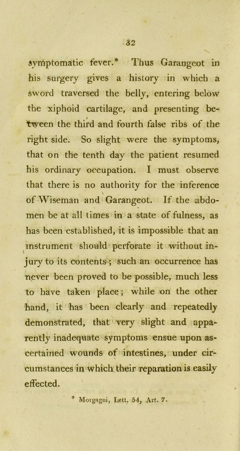symptomatic fever/ Thus Garangeot in his surgery gives a history in which a sword traversed the belly, entering below the xiphoid cartilage, and presenting be- i tween the third and fourth false ribs of the right side. So slight were the symptoms, that on the tenth day the patient resumed his ordinary occupation. I must observe that there is no authority for the inference of Wiseman and Garangeot. If the abdo- men be at all times in a state of fulness, as has been established, it is impossible that an instrument should perforate it without in- jury to its contents ; such an occurrence has never been proved to be possible, much less to have taken place; while on the other hand, it has been clearly and repeatedly demonstrated, that very slight and appa- rently inadequate symptoms ensue upon as- certained wounds of intestines, under cir- cumstances in which their reparation is easily effected. * Morgagni, Lett. 54, Art. 7.