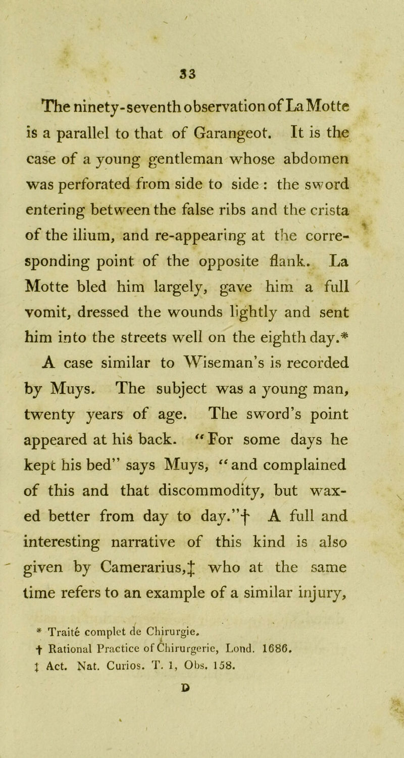 / 33 The ninety-seventh observation of La Motte is a parallel to that of Garangeot. It is the case of a young gentleman whose abdomen was perforated from side to side : the sword entering between the false ribs and the crista a of the ilium, and re-appearing at the corre- sponding point of the opposite flank. La Motte bled him largely, gave him a full vomit, dressed the wounds lightly and sent him into the streets well on the eighth day.* A case similar to Wiseman’s is recorded by Muys. The subject was a young man, twenty years of age. The sword’s point appeared at his back. “ For some days he kept his bed” says Muys, “and complained / of this and that discommodity, but wax- ed better from day to day.”f A full and interesting narrative of this kind is also given by Camerarius,J who at the same time refers to an example of a similar injury, * Traite complet de Chirurgie, t Rational Practice of Chirurgeric, Lond. 1686. 1 Act. Nat. Curios. T. 1, Obs. 158. D l