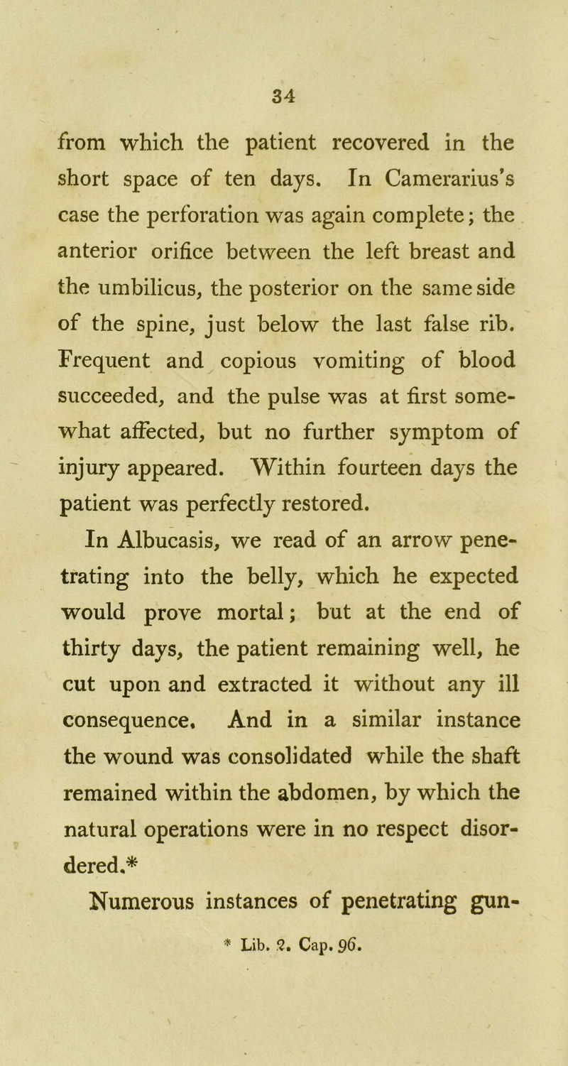 from which the patient recovered in the short space of ten days. In Camerarius’s case the perforation was again complete; the anterior orifice between the left breast and the umbilicus, the posterior on the same side of the spine, just below the last false rib. Frequent and copious vomiting of blood succeeded, and the pulse was at first some- what affected, but no further symptom of injury appeared. Within fourteen days the patient was perfectly restored. In Albucasis, we read of an arrow pene- trating into the belly, which he expected would prove mortal; but at the end of thirty days, the patient remaining well, he cut upon and extracted it without any ill consequence. And in a similar instance the wound was consolidated while the shaft remained within the abdomen, by which the natural operations were in no respect disor- dered,* Numerous instances of penetrating gun- * Lib. 2. Cap. 96.