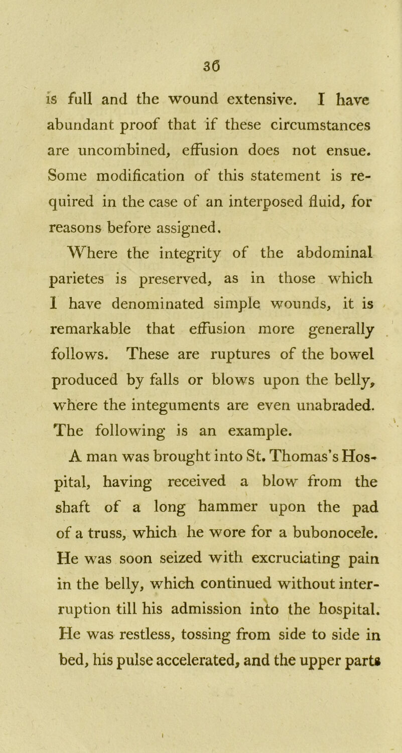 SO is full and the wound extensive. I have abundant proof that if these circumstances are uncombined, effusion does not ensue. Some modification of this statement is re- quired in the case of an interposed fluid, for reasons before assigned. Where the integrity of the abdominal parietes is preserved, as in those which I have denominated simple wounds, it is remarkable that effusion more generally follows. These are ruptures of the bowel produced by falls or blows upon the belly, where the integuments are even unabraded. The following is an example. A man was brought into St. Thomas’s Hos- pital, having received a blow from the shaft of a long hammer upon the pad of a truss, which he wore for a bubonocele. He was soon seized with excruciating pain in the belly, which continued without inter- ruption till his admission into the hospital. He was restless, tossing from side to side in bed, his pulse accelerated, and the upper part*