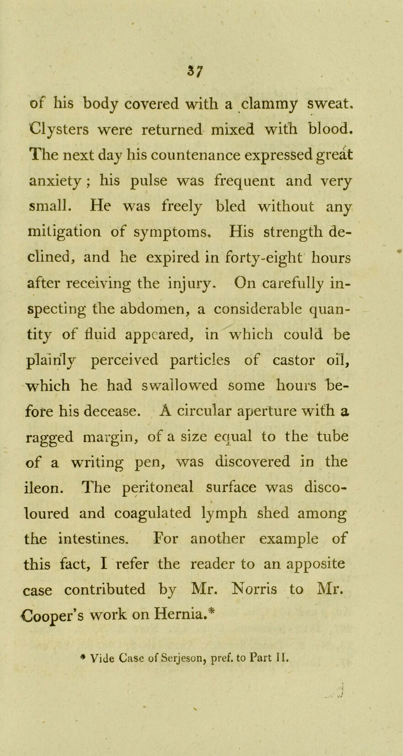 of his body covered with a clammy sweat. Clysters were returned mixed with blood. The next day his countenance expressed great i anxiety; his pulse was frequent and very small. He was freely bled without any mitigation of symptoms. His strength de- clined, and he expired in forty-eight hours after receiving the injury. On carefully in- specting the abdomen, a considerable quan- tity of fluid appeared, in which could be plainly perceived particles of castor oil, which he had swallowed some hours be- fore his decease. A circular aperture with a ragged margin, of a size equal to the tube of a writing pen, was discovered in the ileon. The peritoneal surface was disco- loured and coagulated lymph shed among the intestines. For another example of this fact, I refer the reader to an apposite case contributed by Mr. Norris to Mr. Cooper’s work on Hernia.* * Vide Case of Serjeson, pref. to Part II.