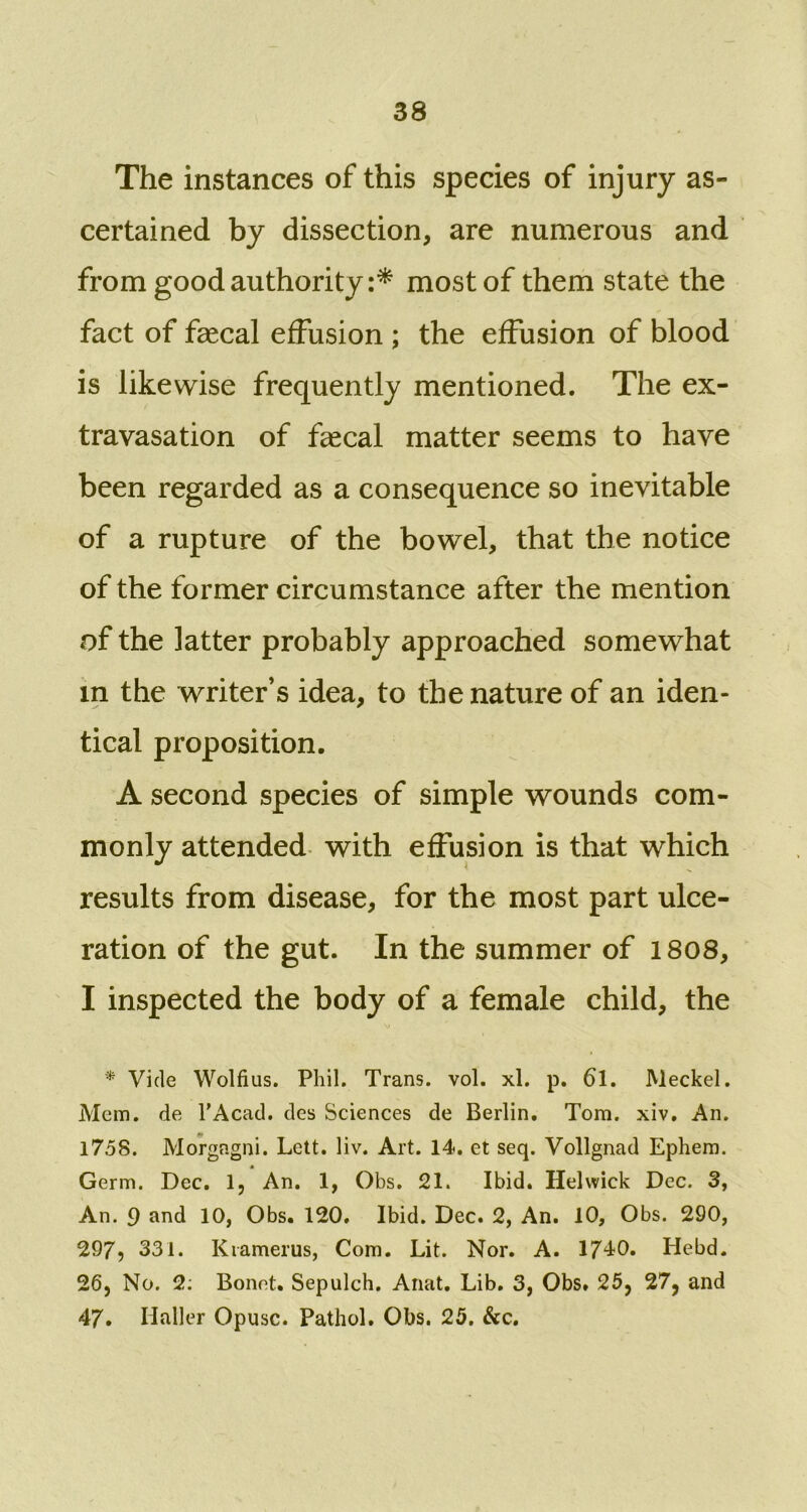 The instances of this species of injury as- certained by dissection, are numerous and from good authority:* most of them state the fact of faecal effusion ; the effusion of blood is likewise frequently mentioned. The ex- travasation of faecal matter seems to have been regarded as a consequence so inevitable of a rupture of the bowel, that the notice of the former circumstance after the mention of the latter probably approached somewhat in the writer’s idea, to the nature of an iden- tical proposition. A second species of simple wounds com- monly attended with effusion is that which results from disease, for the most part ulce- ration of the gut. In the summer of 1808, I inspected the body of a female child, the * Vide Wolfius. Phil. Trans, vol. xl. p. 61. Meckel. Mem. de l'Acad. des Sciences de Berlin. Tom. xiv. An. 1758. Morgagni. Lett. liv. Art. 14. et seq. Vollgnad Ephem. Germ. Dec. 1, An. 1, Obs. 21. Ibid. Helwick Dec. 3, An. 9 and 10, Obs. 120. Ibid. Dec. 2, An. 10, Obs. 290, 297? 331. Kiamerus, Com. Lit. Nor. A. 1740. Hebd. 26, No. 2: Bonet. Sepulch. Anat. Lib. 3, Obs. 25, 27, and 47. Haller Opusc. Pathol. Obs. 25. &c.