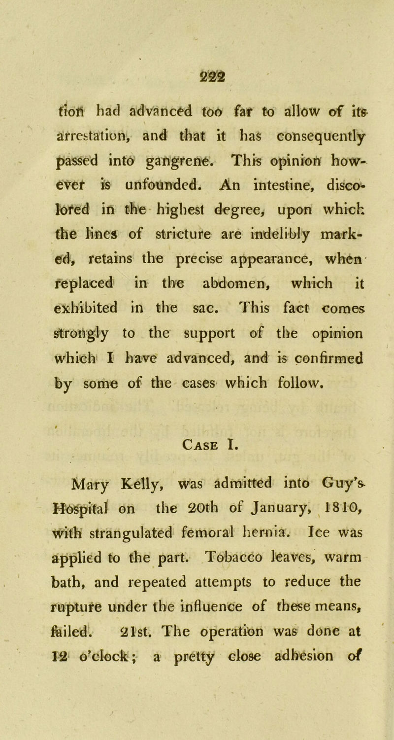 fiStt tioti had advanced too far to allow of ite arrestation, and that it has consequently passed into gangrene. This opinion how- ever is unfounded. An intestine, disco- lored in the highest degree, upon which the lines of stricture are indelibly mark- ed, retains the precise appearance, when replaced in the abdomen, which it exhibited in the sac. This fact comes strongly to the support of the opinion which I have advanced, and is confirmed by some of the cases which follow. # Case I. Mary Kelly, was admitted into Guy’& Hospital on the 20th of January, 1810, with strangulated femoral hernia. Ice was applied to the part. Tobacco leaves, warm bath, and repeated attempts to reduce the rupture under the influence of these means, failed. 21st. The operation was done at 12 o’clock; a pretty close adhesion of