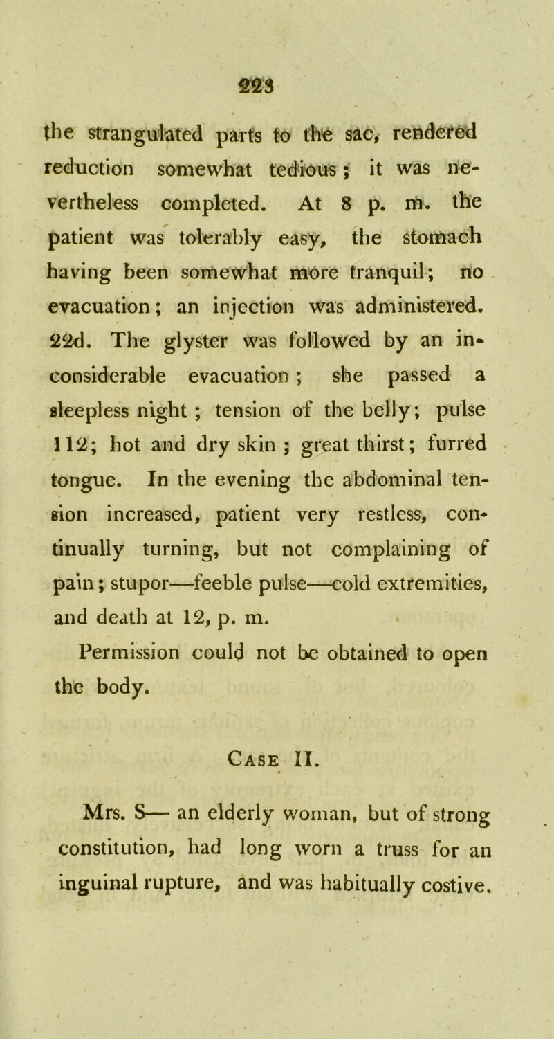 % the strangulated parts to the sac, rendered reduction somewhat tedious; it was ne- vertheless completed. At 8 p. m. the patient was tolerably easy, the stomach having been somewhat more tranquil; no evacuation; an injection was administered. 22d. The glyster was followed by an in- considerable evacuation; she passed a sleepless night ; tension of the belly; pulse 112; hot and dry skin ; great thirst; furred tongue. In the evening the abdominal ten- sion increased, patient very restless, con- tinually turning, but not complaining of pain; stupor—feeble pulse—cold extremities, and death at 12, p. m. Permission could not be obtained to open the body. Case II. » Mrs. S— an elderly woman, but of strong constitution, had long worn a truss for an inguinal rupture, and was habitually costive.