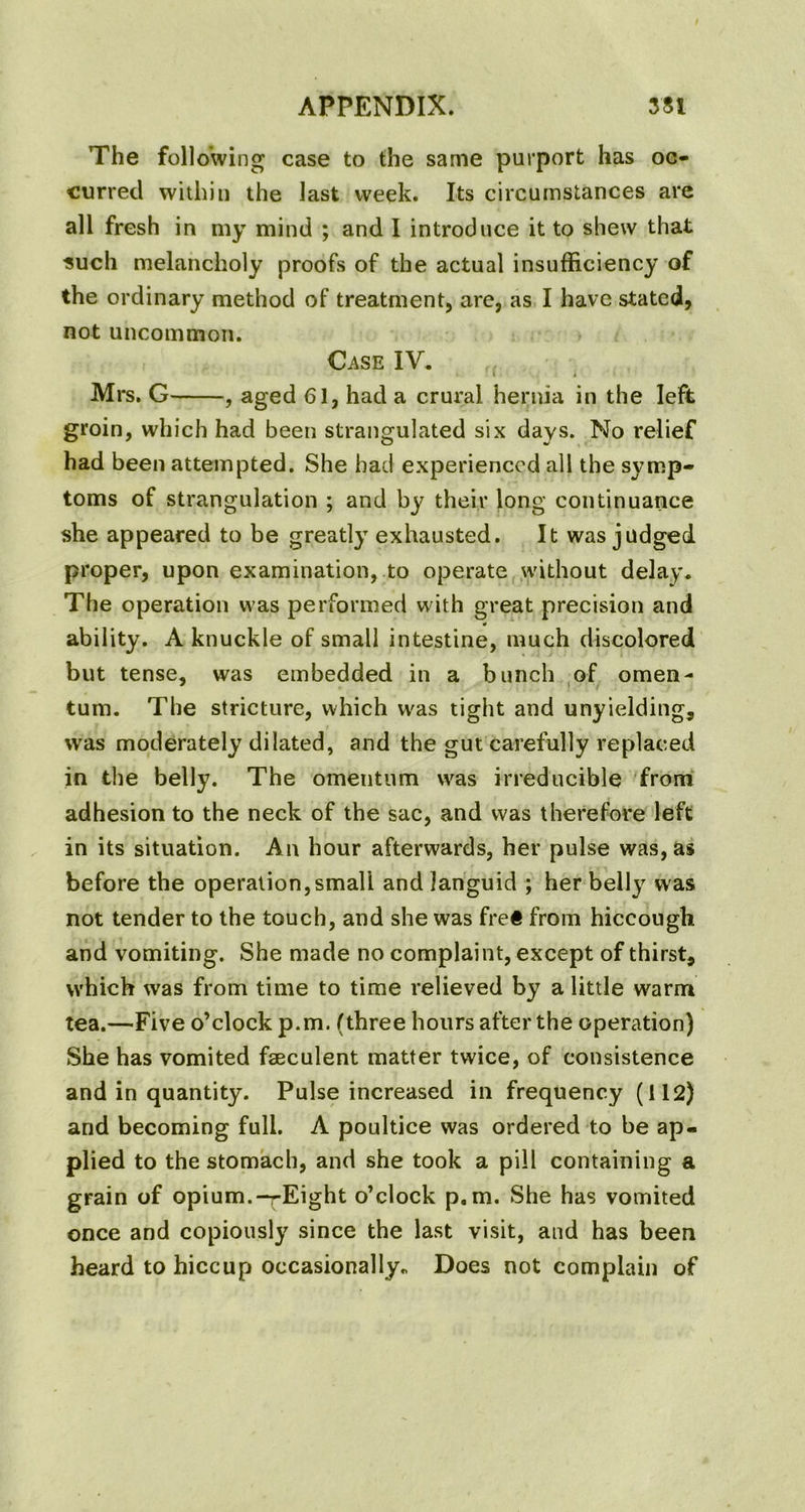 The following case to the same purport has oc- curred within the last week. Its circumstances are all fresh in my mind ; and I introduce it to shew that ■such melancholy proofs of the actual insufficiency of the ordinary method of treatment, are, as I have stated, not uncommon. Case IV. Mrs. G , aged 61, had a crural hernia in the left groin, which had been strangulated six days. No relief had been attempted. She had experienced all the symp- toms of strangulation ; and by their long continuance she appeared to be greatly exhausted. It was judged proper, upon examination, to operate without delay. The operation was performed with great precision and ability. A knuckle of small intestine, much discolored but tense, was embedded in a bunch of omen- tum. The stricture, which was tight and unyielding, was moderately dilated, and the gut carefully replaced in the belly. The omentum was irreducible from adhesion to the neck of the sac, and was therefore left in its situation. An hour afterwards, her pulse was, as before the operation,small and languid ; her belly was not tender to the touch, and she was fre« from hiccough and vomiting. She made no complaint, except of thirst, which was from time to time relieved by a little warm tea.—Five o’clock p.m. (three hours after the operation) She has vomited fseculent matter twice, of consistence and in quantity. Pulse increased in frequency (112) and becoming full. A poultice was ordered to be ap- plied to the stomach, and she took a pill containing a grain of opium.-rEight o’clock p.m. She has vomited once and copiously since the last visit, and has been heard to hiccup occasionally. Does not complain of