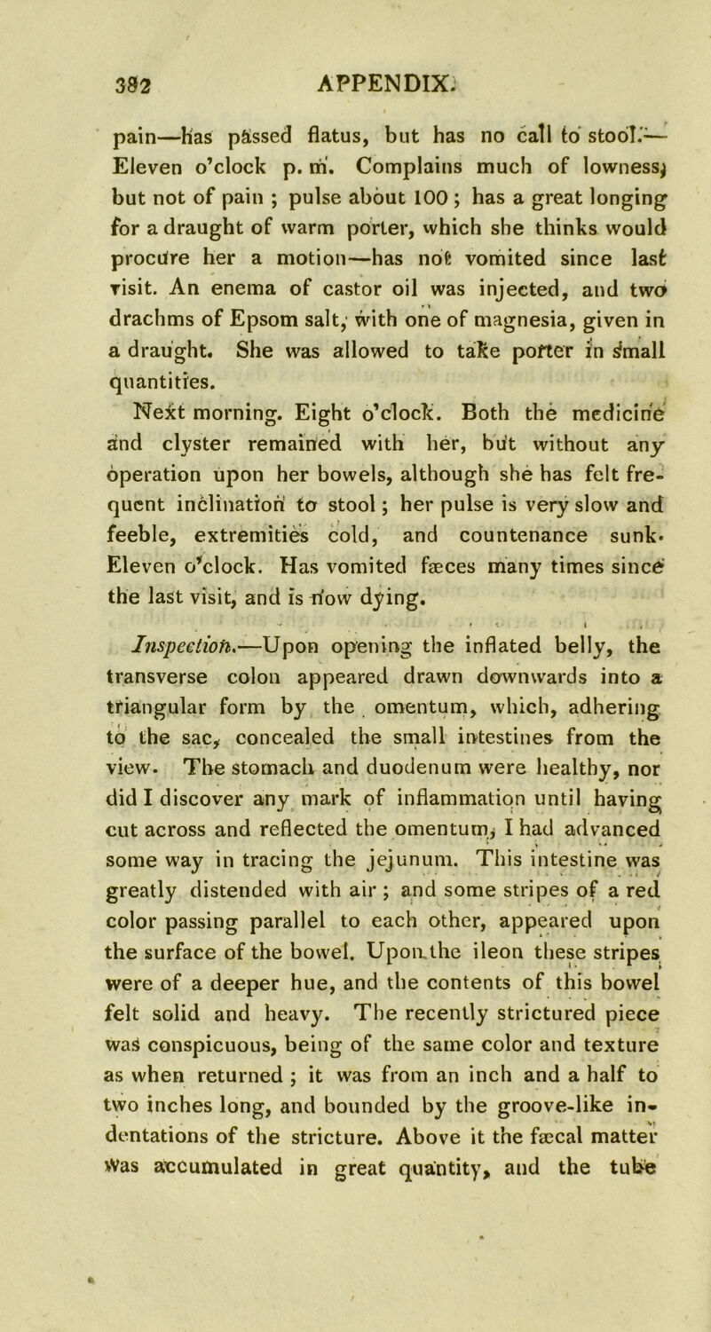 pain—Has passed flatus, but has no call to stool.'— Eleven o’clock p. m. Complains much of lowness^ but not of pain ; pulse about 100 ; has a great longing for a draught of warm porter, which she thinks would procure her a motion—has not vomited since last visit. An enema of castor oil was injected, and two drachms of Epsom salt, with one of magnesia, given in a draught. She was allowed to take potter in ^mall quantities. Next morning. Eight o’clock. Both the medicine and clyster remained with her, but without any operation upon her bowels, although she has felt fre- quent inclination to stool; her pulse is very slow and feeble, extremities cold, and countenance sunk* Eleven o’clock. Has vomited faeces many times since the last visit, and is now dying. / • < \ Inspection.—Upon opening the inflated belly, the transverse colon appeared drawn downwards into a triangular form by the omentum, which, adhering to the sac, concealed the small intestines from the view. The stomach and duodenum were healthy, nor did I discover any mark of inflammation until having cut across and reflected the omentum^ I had advanced * < ** * some way in tracing the jejunum. This intestine was greatly distended with air ; and some stripes of a red color passing parallel to each other, appeared upon the surface of the bowel. Upon.the ileon these stripes were of a deeper hue, and the contents of this bowel felt solid and heavy. The recently strictured piece waS conspicuous, being of the same color and texture as when returned ; it was from an inch and a half to two inches long, and bounded by the groove-like in* dentations of the stricture. Above it the fsecal matter Was accumulated in great quantity, and the tube