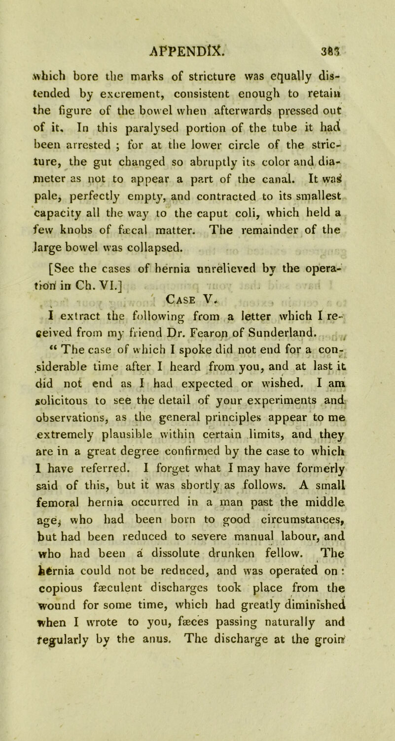 which bore the marks of stricture was equally dis- tended by excrement, consistent enough to retain the figure of the bowel when afterwards pressed out of it. In this paralysed portion of the tube it had been arrested ; for at the lower circle of the stric- ture, the gut changed so abruptly its color and dia- .meter as not to appear a part of the canal. It wag pale, perfectly empty, and contracted to its smallest capacity all the waj^ to the caput coli, which held a few knobs of fecal matter. The remainder of the large bowel was collapsed. [See the cases of hernia unrelieved by the opera- tion in Ch. VI.] Case V. I extract the following from a letter which I re- ceived from my friend Dr. Fearon of Sunderland. “ The case of which I spoke did not end for a con- siderable time after I heard from you, and at last it did not end as I had expected or wished. I am solicitous to see the detail of your experiments and observations, as the general principles appear to me extremely plausible within certain limits, and they are in a great degree confirmed by the case to which 1 have referred. I forget what I may have formerly said of this, but it was shortly as follows. A small femoral hernia occurred in a man past the middle age* who had been born to good circumstances, but had been reduced to severe manual labour, and who had been a dissolute drunken fellow. The i hernia could not be reduced, and was operated on : copious faeculent discharges took place from the wound for some time, which had greatly diminished when I wrote to you, feces passing naturally and regularly by the anus. The discharge at the groinr