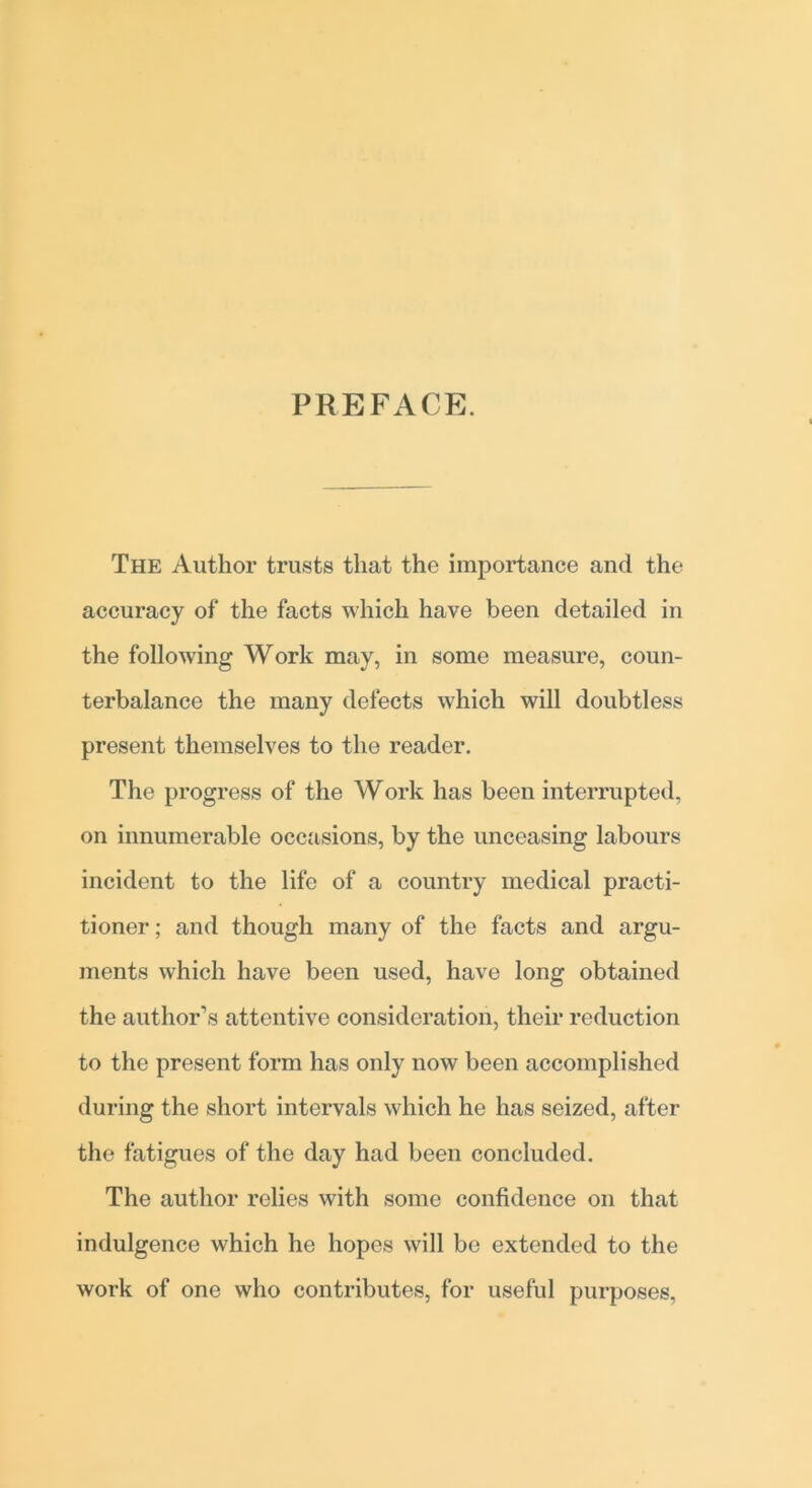 PREFACE. The Author trusts that the importance and the accuracy of the facts which have been detailed in the following Work may, in some measure, coun- terbalance the many defects which will doubtless present themselves to the reader. The progress of the Work has been interrupted, on innumerable occasions, by the unceasing labours incident to the life of a country medical practi- tioner ; and though many of the facts and argu- ments which have been used, have long obtained the author’s attentive consideration, their reduction to the present form has only now been accomplished during the short intervals which he has seized, after the fatigues of the day had been concluded. The author relies with some confidence on that indulgence which ho hopes will bo extended to the work of one who contributes, for useful purposes,