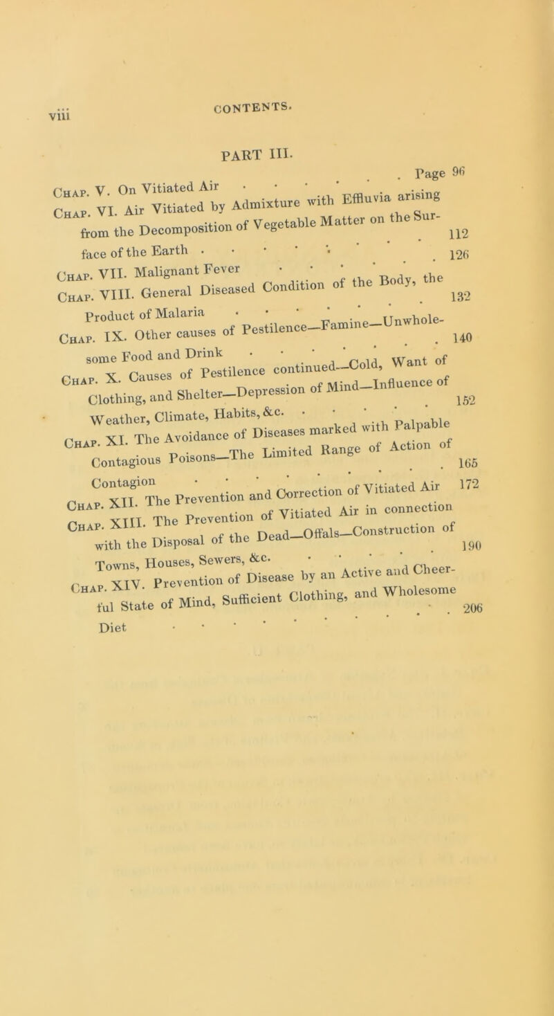 CONTENTS. part hi. . Page 96 (Vip V On Vitiated Air • . . . c“l ' VI Air Vitiated by Admixtare with Efflu.ta ar«tng from the Decomposition of Vegetable Matter on theSur- ^ face of the Earth 12fi r rs-—>“.*» Product of Malaria • • . iinwhole- Chap. IX. Other causes of Pestilen . 140 some Food and Drink . * r ld yVant of „ X Causes of Pestilence contmued-Cold, Chap. X. Causes . Mind-Influence of Clothing, and Shelter Depression of Min 152 Weather, Climate, Habits, &c. • • ‘ p , ble „ X I The Avoidance of Diseases marked with 1 CHAP. XI. The Av Kange o( Actl0„ 0) Contagious Poisons—me > 166 Contagion • • ' ~ ti n 0f Vitiated Air 172 „ _ vtt The Prevention and Correction Chap. XI • Vitiated Air in connection n XIII The Prevention ot Vitiateu a Chap. XIU Head—Offals—Construction of with the Disposal ot the Dea ]90 ,, T0™; iroTctease by an Aet,e and Cheer- “ol State of Mind, Sufficient Clothing, and Wholesome ^ Diet