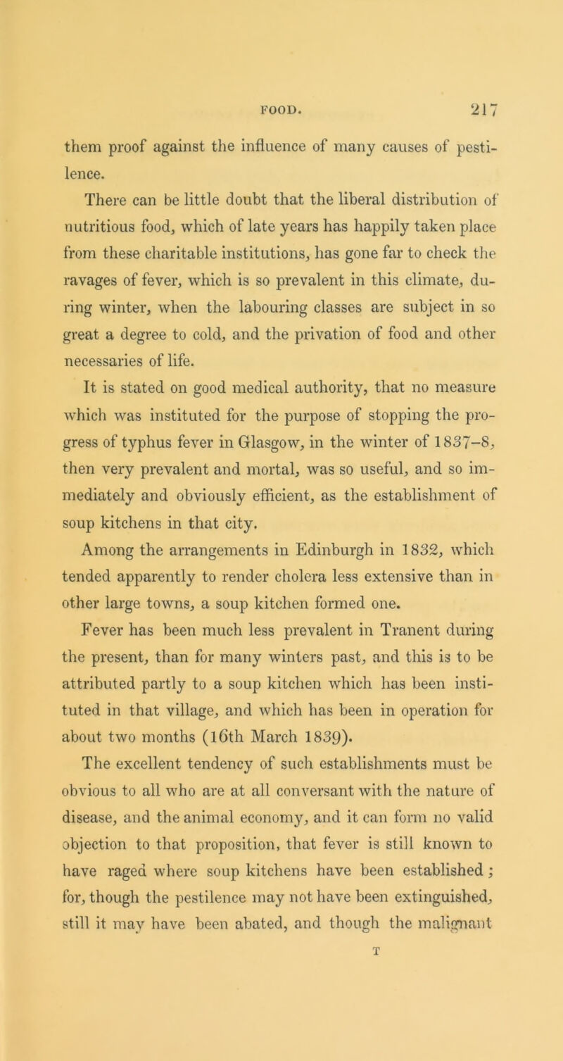 them proof against the influence of many causes of pesti- lence. There can be little doubt that the liberal distribution of nutritious food, which of late years has happily taken place from these charitable institutions, has gone far to check the ravages of fever, which is so prevalent in this climate, du- ring winter, when the labouring classes are subject in so great a degree to cold, and the privation of food and other necessaries of life. It is stated on good medical authority, that no measure which was instituted for the purpose of stopping the pro- gress of typhus fever in Glasgow, in the winter of 1837-8, then very prevalent and mortal, was so useful, and so im- mediately and obviously efficient, as the establishment of soup kitchens in that city. Among the arrangements in Edinburgh in 1832, which tended apparently to render cholera less extensive than in other large towns, a soup kitchen formed one. Fever has been much less prevalent in Tranent during the present, than for many winters past, and this is to be attributed partly to a soup kitchen which has been insti- tuted in that village, and which has been in operation for about two months (l6th March 1839)- The excellent tendency of such establishments must be obvious to all who are at all conversant with the nature of disease, and the animal economy, and it can form no valid objection to that proposition, that fever is still known to have raged where soup kitchens have been established; for, though the pestilence may not have been extinguished, still it may have been abated, and though the malignant T