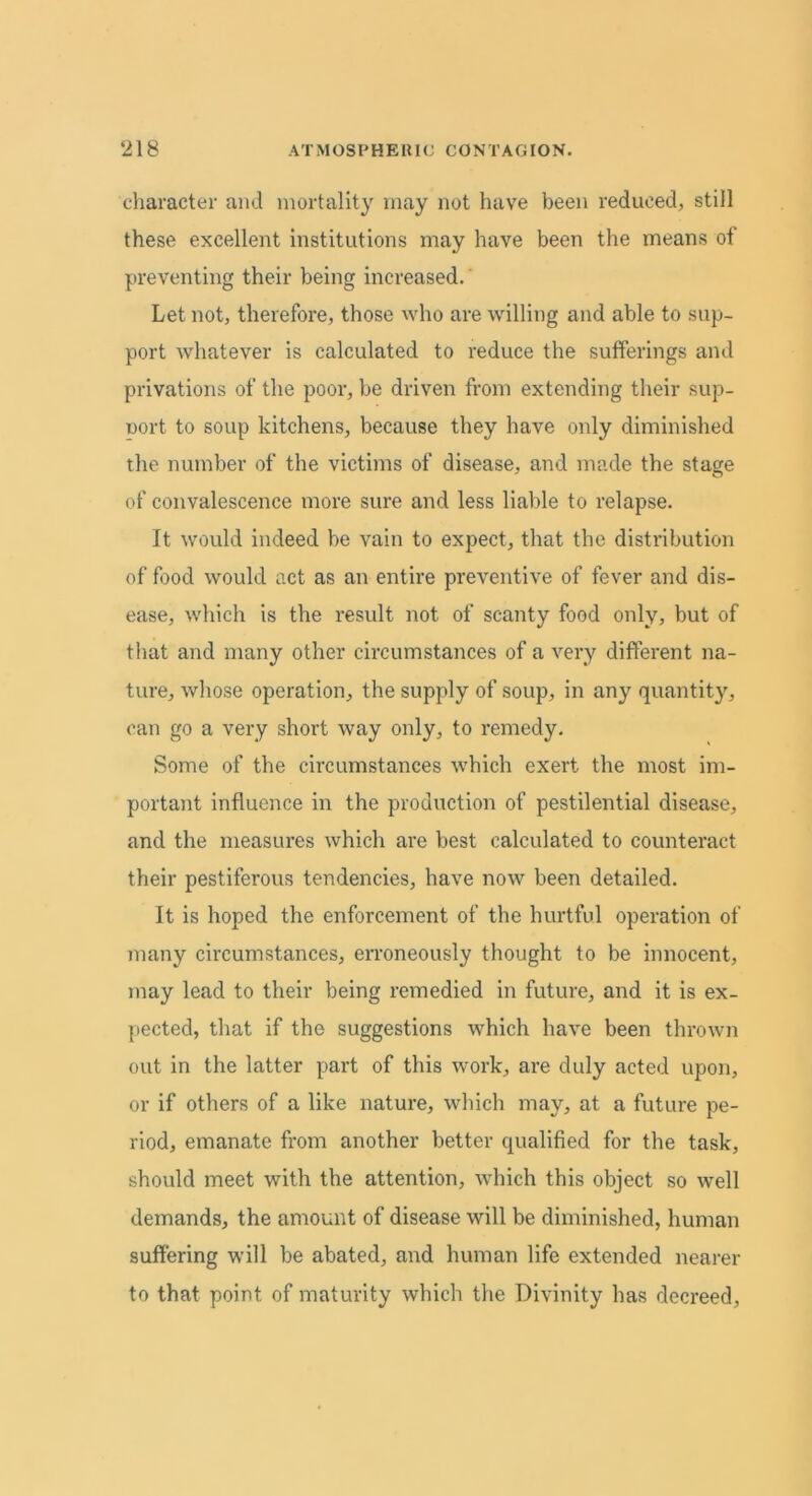 character and mortality may not have been reduced, still these excellent institutions may have been the means of preventing their being increased. Let not, therefore, those who are willing and able to sup- port whatever is calculated to reduce the sufferings and privations of the poor, be driven from extending their sup- port to soup kitchens, because they have only diminished the number of the victims of disease, and made the stage of convalescence more sure and less liable to relapse. It would indeed be vain to expect, that the distribution of food would act as an entire preventive of fever and dis- ease, which is the result not of scanty food only, but of that and many other circumstances of a very different na- ture, whose operation, the supply of soup, in any quantity, can go a very short way only, to remedy. Some of the circumstances which exert the most im- portant influence in the production of pestilential disease, and the measures which are best calculated to counteract their pestiferous tendencies, have now been detailed. It is hoped the enforcement of the hurtful operation of many circumstances, erroneously thought to be innocent, may lead to their being remedied in future, and it is ex- pected, that if the suggestions which have been thrown out in the latter part of this work, are duly acted upon, or if others of a like nature, which may, at a future pe- riod, emanate from another better qualified for the task, should meet with the attention, which this object so well demands, the amount of disease will be diminished, human suffering will be abated, and human life extended nearer to that point of maturity which the Divinity has decreed,