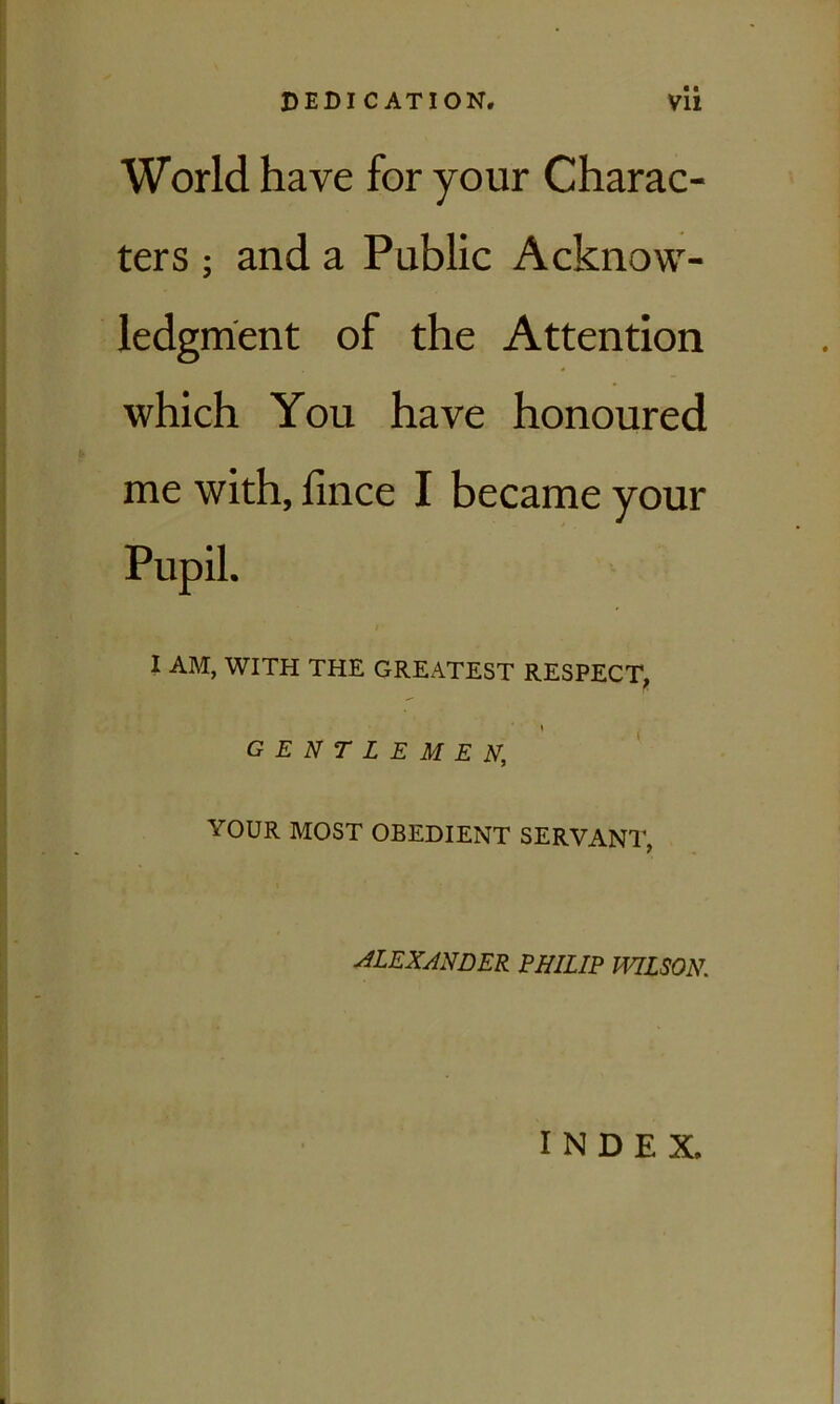 World have for your Charac- ters ; and a Public Acknow- ledgment of the Attention which You have honoured me with, fince I became your Pupil. I AM, WITH THE GREATEST RESPECT, GENTLEMEN, YOUR MOST OBEDIENT SERVANT, ALEXANDER PHILIP WILSON. INDEX.