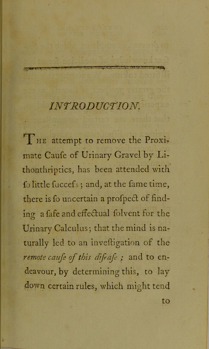 INTRODUCTION. T he attempt to remove the Proxb mate Caufe of Urinary Gravel by Li- thonthriptics, has been attended with ib little fuccefs ; and, at the fame time, there is fo uncertain a profpect of find- ins: a fafe and effectual folvent for the Urinary Calculus; that the mind is na- turally led to an inveftigation of the remote caufe of this dfafe ; and to en- deavour, by determining this, to lay down certain rules, which might tend to