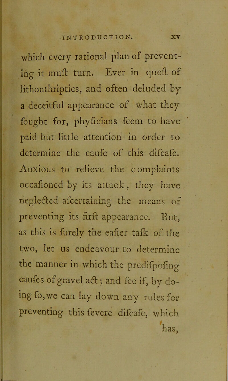 which every rational plan of prevent- ing it mult turn. Ever in queft of lithonthriptics, and often deluded by a deceitful appearance of what they fought for, phylicians feem to have paid but little attention in order to determine the caufe of this difeafe* Anxious to relieve the complaints * occafioned by its attack, they have ncgledted afcertaining the means of preventing its nrft appearance. But, as this is furely the ealier talk of the two, let us endeavour to determine the manner in which the predifpofmg caufes of gravel aft; and fee if, by do- ing fo,we can lay down any rules for preventing this fevere difeafe, which has.