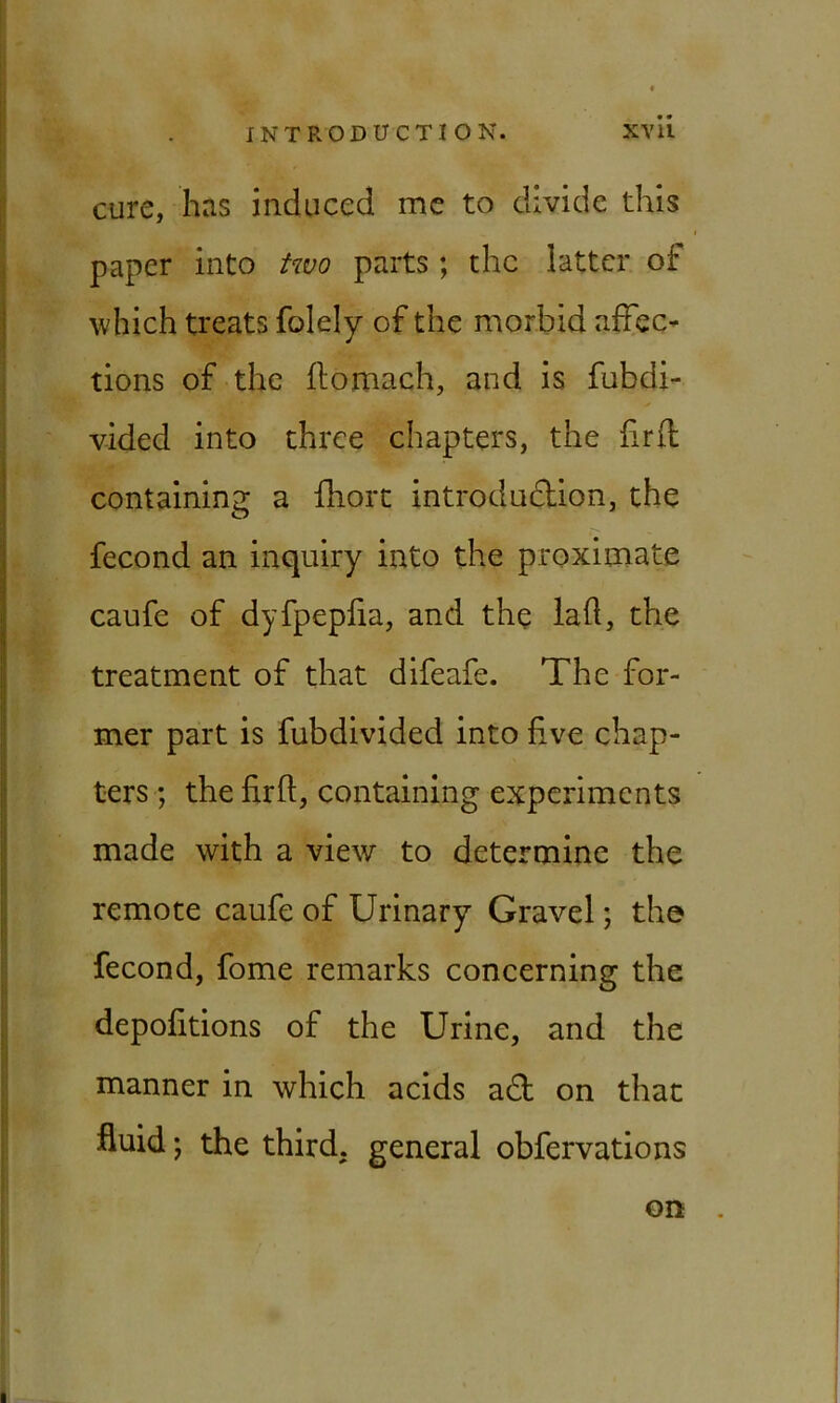 cure, has induced me to divide this paper into two parts; the latter of which treats folely of the morbid affec- tions of the flomach, and is fubdi- vided into three chapters, the firfl containing a fhort introduction, the fecond an inquiry into the proximate caufe of dyfpepfia, and the lafl, the treatment of that difeafe. The for- mer part is fubdivided into five chap- ters ; the firfl, containing experiments made with a view to determine the remote caufe of Urinary Gravel; the fecond, fome remarks concerning the depofitions of the Urine, and the manner in which acids adt on that -fluid j the third, general obfervations on .