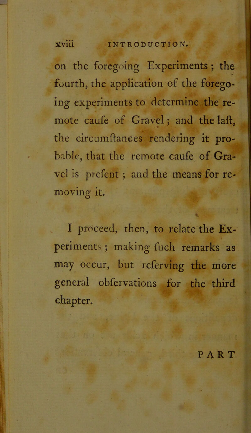 1 A* - Xviii INTRODUCTION. on the foregoing Experiments ; the fourth, the application of the forego- ing experiments to determine the re- mote caufe of Gravel; and the laft, the circiimftanees rendering it pro- bable, that the remote caufe of Gra- vel is prefent ; and the means for re- moving it. % I proceed, then, to relate the Ex- 1 periment' ; making fuch remarks as may occur, but referving the more general obfervations for the third chapter. PART