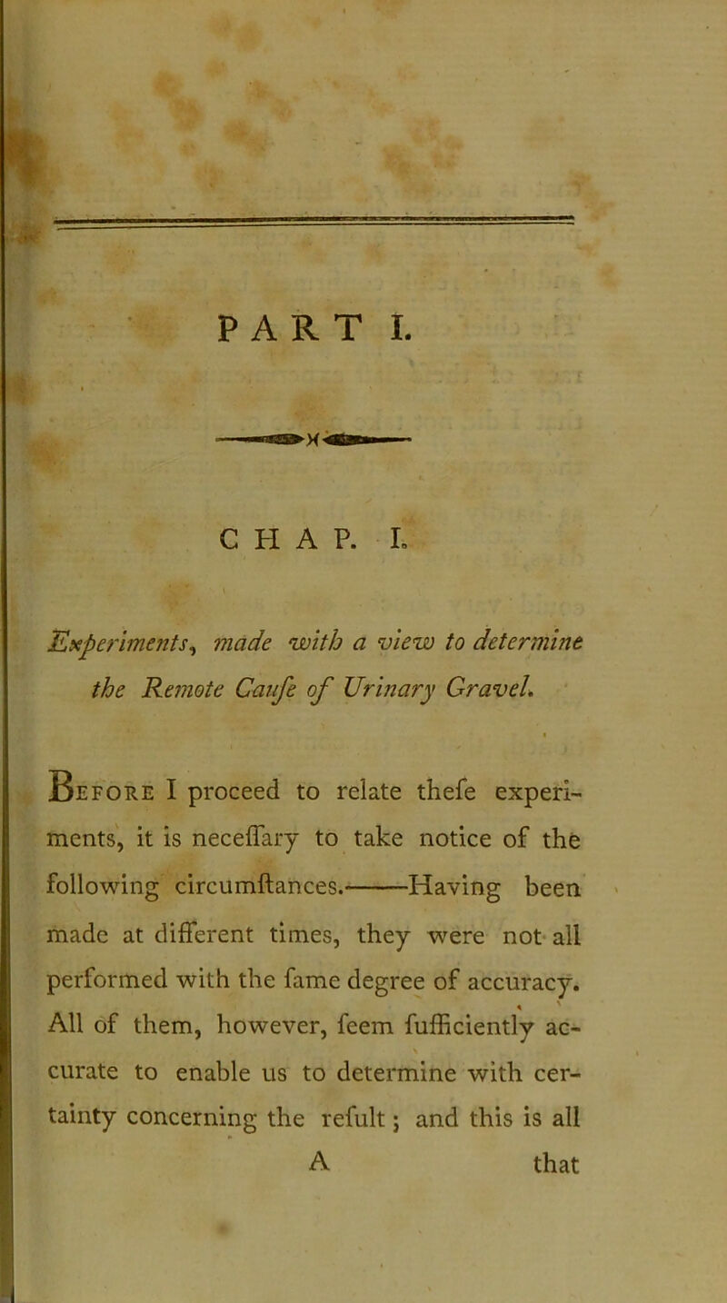 ■ •i * PART I. CHAP. I. Experiments, made with a view to determine the Remote Caufe of Urinary Gravel. Before I proceed to relate thefe experi- ments, it is neceffary to take notice of the following circumftances. Having been made at different times, they were not all performed with the fame degree of accuracy. « All of them, however, feem fufficiently ac- curate to enable us to determine with cer- tainty concerning the refult; and this is all A that